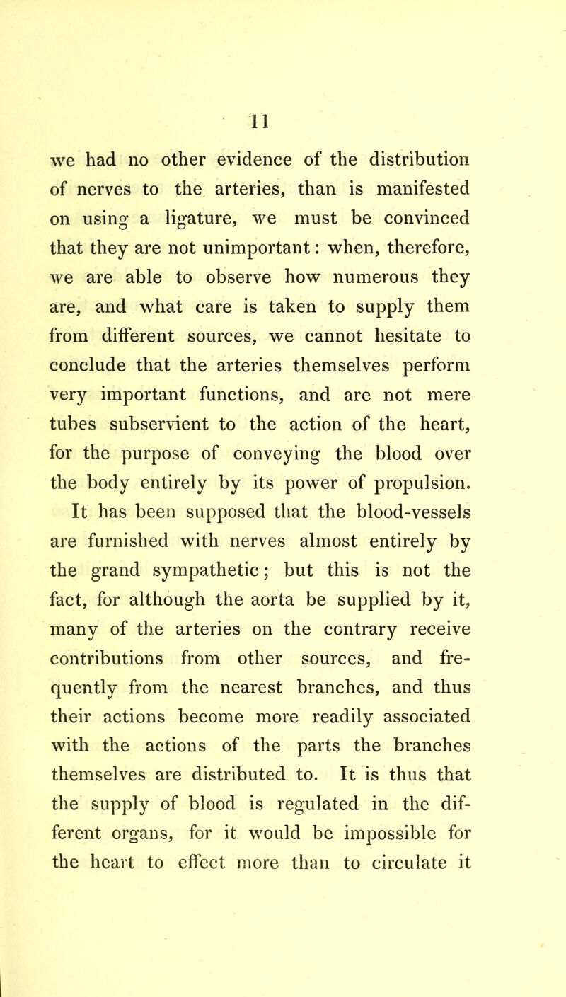 we had no other evidence of the distribution of nerves to the arteries, than is manifested on using a ligature, we must be convinced that they are not unimportant: when, therefore, we are able to observe how numerous they are, and what care is taken to supply them from different sources, we cannot hesitate to conclude that the arteries themselves perform very important functions, and are not mere tubes subservient to the action of the heart, for the purpose of conveying the blood over the body entirely by its power of propulsion. It has been supposed that the blood-vessels are furnished with nerves almost entirely by the grand sympathetic; but this is not the fact, for although the aorta be supplied by it, many of the arteries on the contrary receive contributions from other sources, and fre- quently from the nearest branches, and thus their actions become more readily associated with the actions of the parts the branches themselves are distributed to. It is thus that the supply of blood is regulated in the dif- ferent organs, for it would be impossible for the heart to effect more than to circulate it