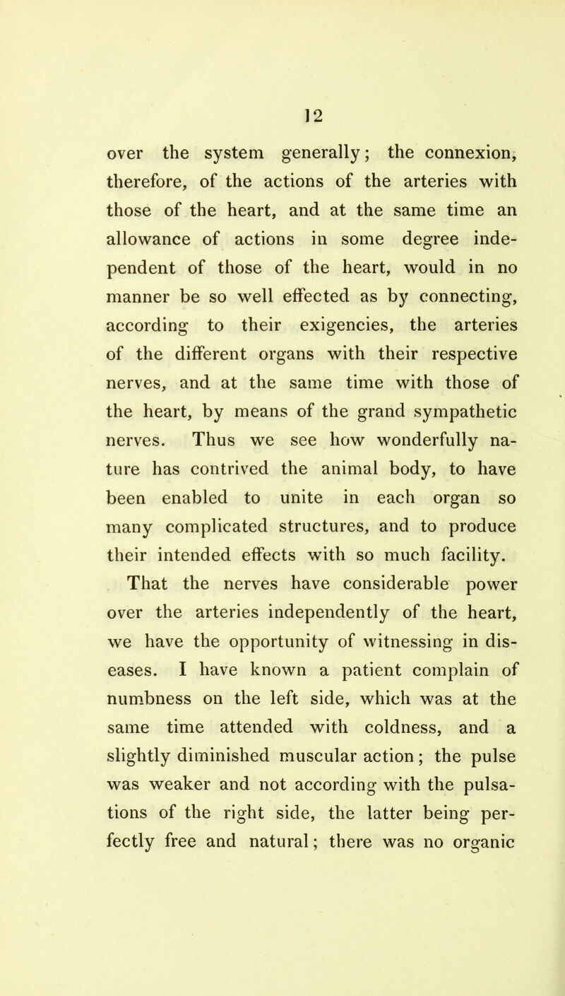 over the system generally; the connexion, therefore, of the actions of the arteries with those of the heart, and at the same time an allowance of actions in some degree inde- pendent of those of the heart, would in no manner be so well effected as hy connecting, according to their exigencies, the arteries of the different organs with their respective nerves, and at the same time with those of the heart, by means of the grand sympathetic nerves. Thus we see how wonderfully na- ture has contrived the animal body, to have been enabled to unite in each organ so many complicated structures, and to produce their intended effects w^ith so much facility. That the nerves have considerable power over the arteries independently of the heart, we have the opportunity of witnessing in dis- eases. I have known a patient complain of numbness on the left side, which was at the same time attended with coldness, and a slightly diminished muscular action; the pulse was weaker and not according with the pulsa- tions of the right side, the latter being per- fectly free and natural; there was no organic