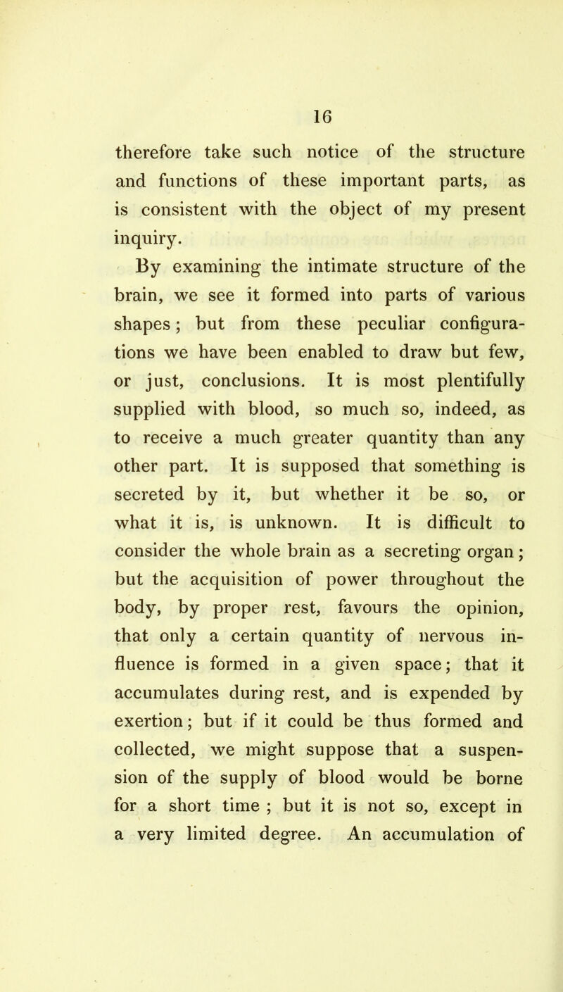 therefore take such notice of the structure and functions of these important parts, as is consistent with the object of my present inquiry. By examining the intimate structure of the brain, we see it formed into parts of various shapes; but from these peculiar configura- tions we have been enabled to draw but few, or just, conclusions. It is most plentifully supplied with blood, so much so, indeed, as to receive a much greater quantity than any other part. It is supposed that something is secreted by it, but whether it be so, or what it is, is unknown. It is difficult to consider the whole brain as a secreting organ; but the acquisition of power throughout the body, by proper rest, favours the opinion, that only a certain quantity of nervous in- fluence is formed in a given space; that it accumulates during rest, and is expended by exertion; but if it could be thus formed and collected, we might suppose that a suspen- sion of the supply of blood would be borne for a short time ; but it is not so, except in a very limited degree. An accumulation of