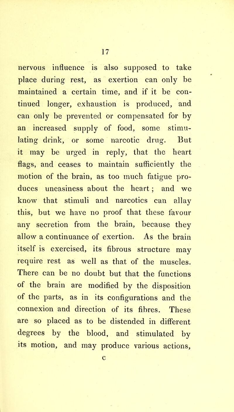 nervous influence is also supposed to take place during rest, as exertion can only be maintained a certain time, and if it be con- tinued longer, exhaustion is produced, and can only be prevented or compensated for by an increased supply of food, some stimu- lating drink, or some narcotic drug. But it may be urged in reply, that the heart flags, and ceases to maintain sufficiently the motion of the brain, as too much fatigue pro- duces uneasiness about the heart; and we know that stimuli and narcotics can allay this, but we have no proof that these favour any secretion from the brain, because they allow a continuance of exertion. As the brain itself is exercised, its fibrous structure may require rest as well as that of the muscles. There can be no doubt but that the functions of the brain are modified by the disposition of the parts, as in its configurations and the connexion and direction of its fibres. These are so placed as to be distended in different degrees by the blood, and stimulated by its motion, and may produce various actions, c