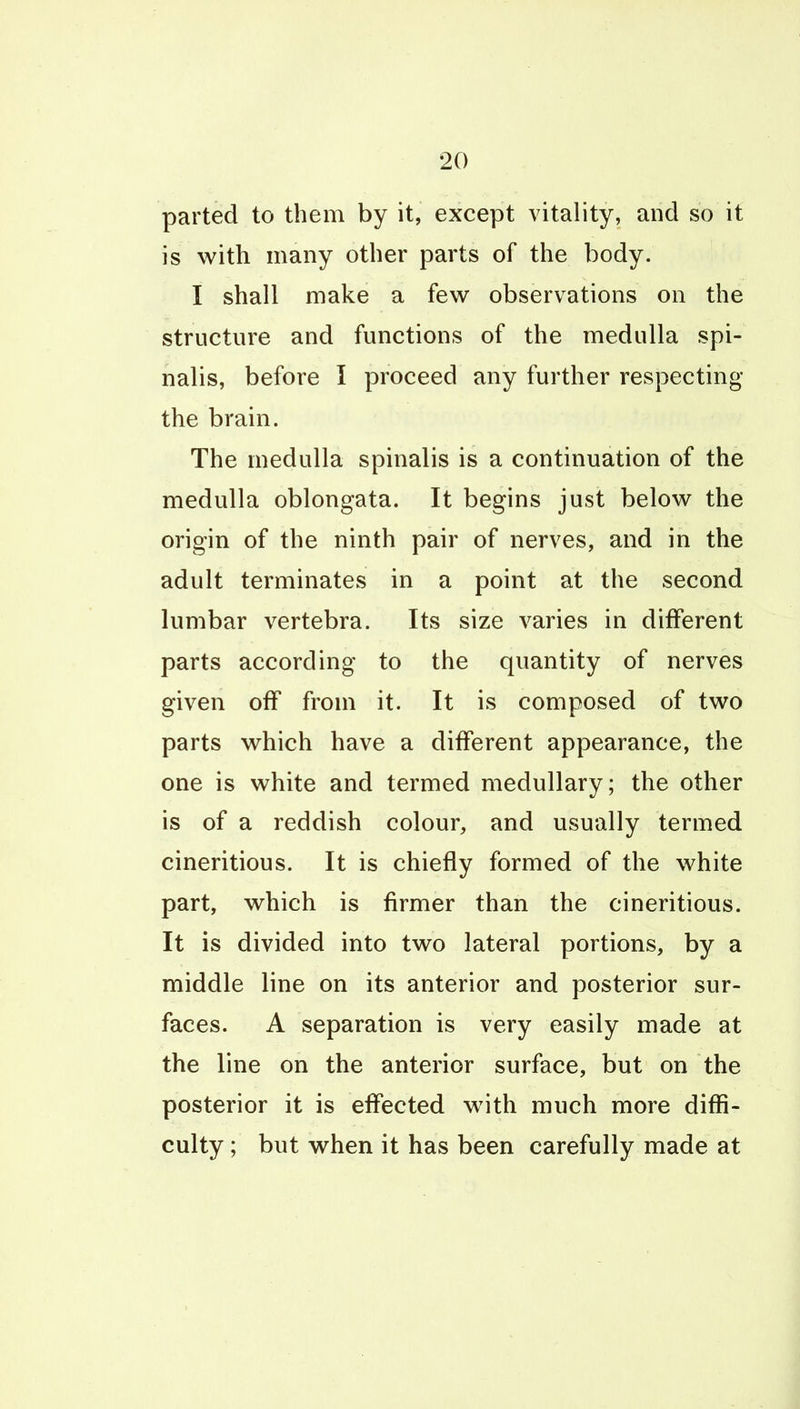 parted to them by it, except vitality, and so it is with many other parts of the body. I shall make a few observations on the structure and functions of the medulla spi- nalis, before I proceed any further respecting the brain. The medulla spinalis is a continuation of the medulla oblongata. It begins just below the origin of the ninth pair of nerves, and in the adult terminates in a point at the second lumbar vertebra. Its size varies in different parts according to the quantity of nerves given off from it. It is composed of two parts which have a different appearance, the one is white and termed medullary; the other is of a reddish colour, and usually termed cineritious. It is chiefly formed of the white part, which is firmer than the cineritious. It is divided into two lateral portions, by a middle line on its anterior and posterior sur- faces. A separation is very easily made at the line on the anterior surface, but on the posterior it is effected with much more diffi- culty ; but when it has been carefully made at