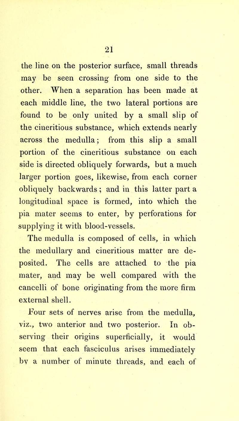 the line on the posterior surface, small threads may be seen crossing from one side to the other. When a separation has been made at each middle line, the two lateral portions are found to be only united by a small slip of the cineritious substance, which extends nearly across the medulla; from this slip a small portion of the cineritious substance on each side is directed obliquely forwards, but a much larger portion goes, likewise, from each corner obliquely backwards; and in this latter part a longitudinal space is formed, into which the pia mater seems to enter, by perforations for supplying it with blood-vessels. The medulla is composed of cells, in which the medullary and cineritious matter are de- posited. The cells are attached to the pia mater, and may be well compared with the cancelli of bone originating from the more firm external shell. Four sets of nerves arise from the medulla, viz., two anterior and two posterior. In ob- serving their origins superficially, it would seem that each fasciculus arises immediately bv a number of minute threads, and each of