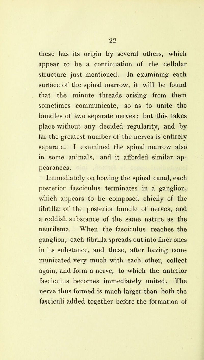 these has its origin by several others, which appear to be a continuation of the cellular structure just mentioned. In examining each surface of the spinal marrow, it will be found that the minute threads arising from them sometimes communicate, so as to unite the bundles of two separate nerves; but this takes place without any decided regularity, and by far the greatest number of the nerves is entirely separate. I examined the spinal marrow also in some animals, and it afforded similar ap- pearances. Immediately on leaving the spinal canal, each posterior fasciculus terminates in a ganglion, which appears to be composed chiefly of the fibrillee of the posterior bundle of nerves, and a reddish substance of the same nature as the neurilema. When the fasciculus reaches the ganglion, each fibrilla spreads out into finer ones in its substance, and these, after having com- municated very much with each other, collect again, and form a nerve, to which the anterior fasciculus becomes immediately united. The nerve thus formed is much larger than both the fasciculi added together before the formation of