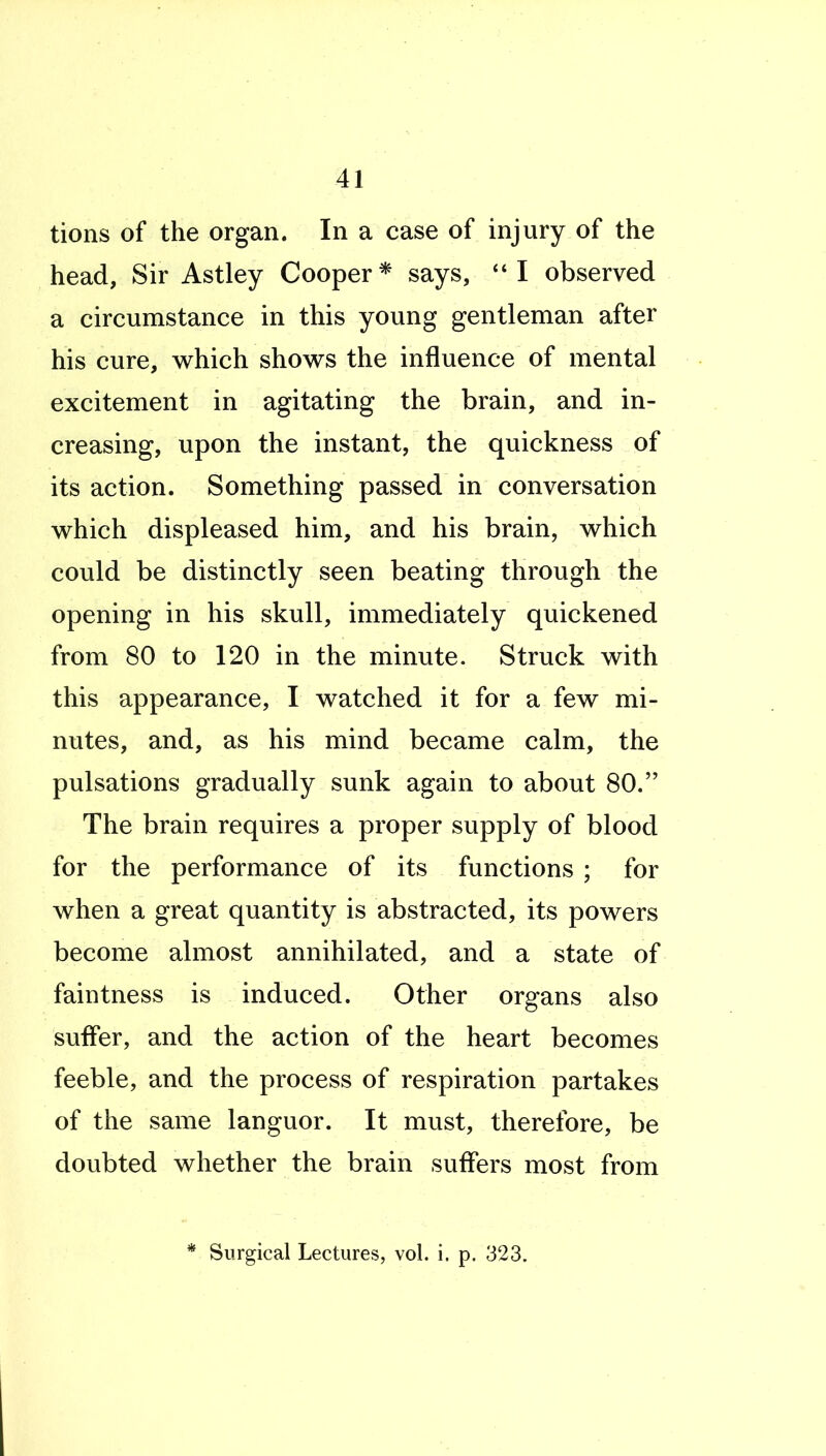 tions of the organ. In a case of injury of the head, Sir Astley Cooper* says, I observed a circumstance in this young gentleman after his cure, which shows the influence of mental excitement in agitating the brain, and in- creasing, upon the instant, the quickness of its action. Something passed in conversation which displeased him, and his brain, which could be distinctly seen beating through the opening in his skull, immediately quickened from 80 to 120 in the minute. Struck with this appearance, I watched it for a few mi- nutes, and, as his mind became calm, the pulsations gradually sunk again to about 80. The brain requires a proper supply of blood for the performance of its functions ; for when a great quantity is abstracted, its powers become almost annihilated, and a state of faintness is induced. Other organs also suffer, and the action of the heart becomes feeble, and the process of respiration partakes of the same languor. It must, therefore, be doubted whether the brain suffers most from * Surgical Lectures, vol. i. p. 323.