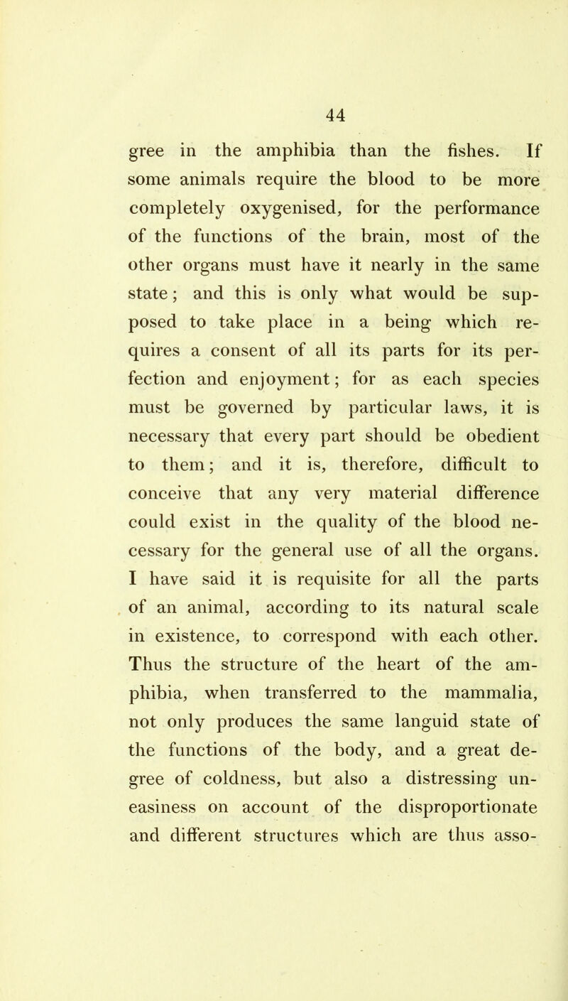 gree in the amphibia than the fishes. If some animals require the blood to be more completely oxygenised, for the performance of the functions of the brain, most of the other organs must have it nearly in the same state; and this is only what would be sup- posed to take place in a being which re- quires a consent of all its parts for its per- fection and enjoyment; for as each species must be governed by particular laws, it is necessary that every part should be obedient to them; and it is, therefore, difficult to conceive that any very material difference could exist in the quality of the blood ne- cessary for the general use of all the organs. I have said it is requisite for all the parts of an animal, according to its natural scale in existence, to correspond with each other. Thus the structure of the heart of the am- phibia, when transferred to the mammalia, not only produces the same languid state of the functions of the body, and a great de- gree of coldness, but also a distressing un- easiness on account of the disproportionate and different structures which are thus asso-