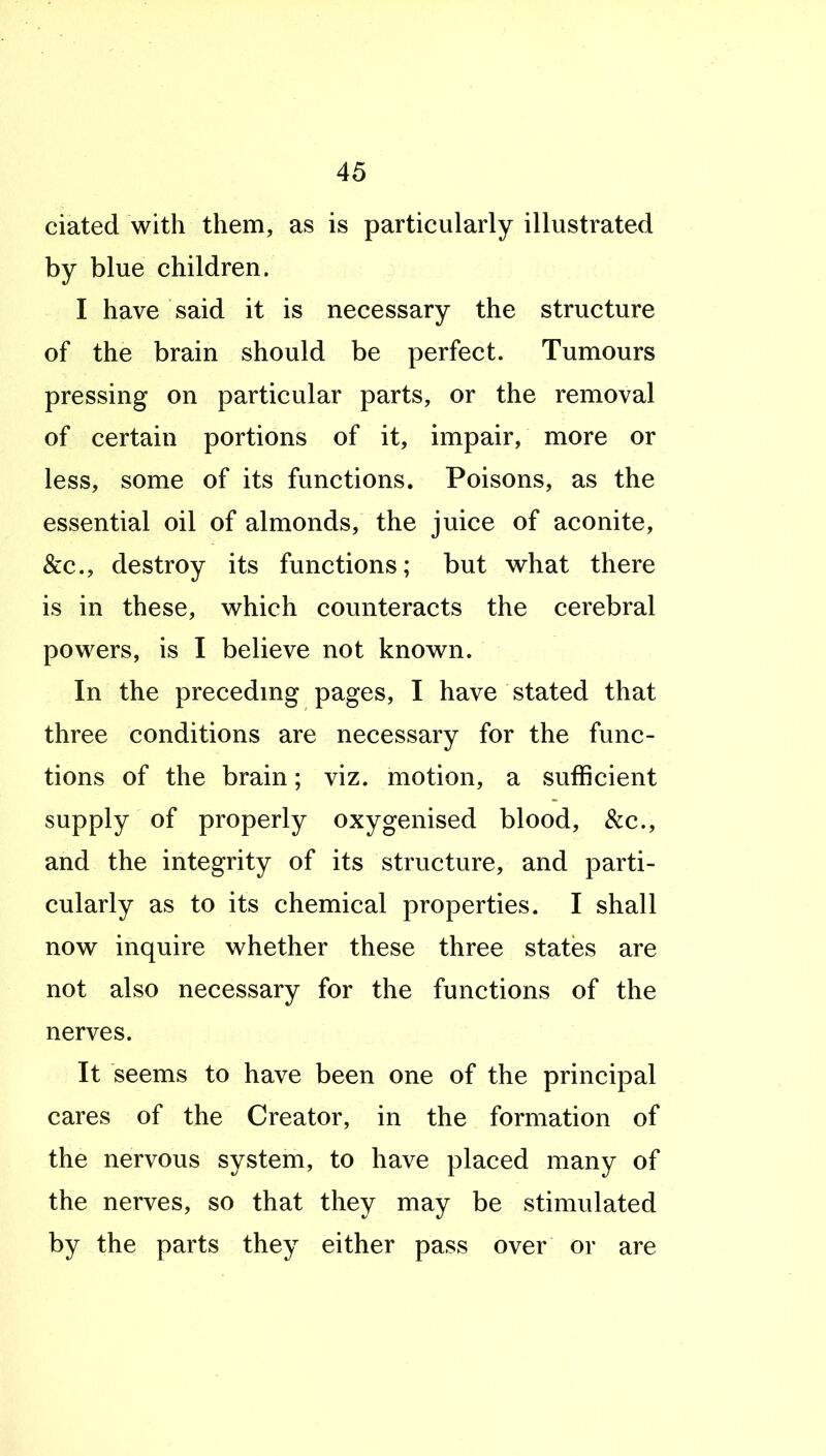 ciated with them, as is particularly illustrated by blue children. I have said it is necessary the structure of the brain should be perfect. Tumours pressing on particular parts, or the removal of certain portions of it, impair, more or less, some of its functions. Poisons, as the essential oil of almonds, the juice of aconite, &c., destroy its functions; but what there is in these, which counteracts the cerebral powers, is I believe not known. In the precedmg pages, I have stated that three conditions are necessary for the func- tions of the brain; viz. motion, a sufficient supply of properly oxygenised blood, &c., and the integrity of its structure, and parti- cularly as to its chemical properties. I shall now inquire whether these three states are not also necessary for the functions of the nerves. It seems to have been one of the principal cares of the Creator, in the formation of the nervous system, to have placed many of the nerves, so that they may be stimulated by the parts they either pass over or are