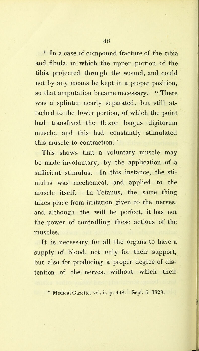 * In a case of compound fracture of the tibia and fibula, in which the upper portion of the tibia projected through the wound, and could not by any means be kept in a proper position, so that amputation became necessary.  There was a splinter nearly separated, but still at- tached to the lower portion, of which the point had transfixed the flexor longus digitorum muscle, and this had constantly stimulated this muscle to contraction. This shows that a voluntary muscle may be made involuntary, by the application of a sufficient stimulus. In this instance, the sti- mulus was mechanical, and applied to the muscle itself. In Tetanus, the same thing takes place from irritation given to the nerves, and although the will be perfect, it has not the power of controlling these actions of the muscles. It is necessary for all the organs to have a supply of blood, not only for their support, but also for producing a proper degree of dis- tention of the nerves, without which their * Medical Gazette, vol, ii. p. 448. Sept. 6, 1828.