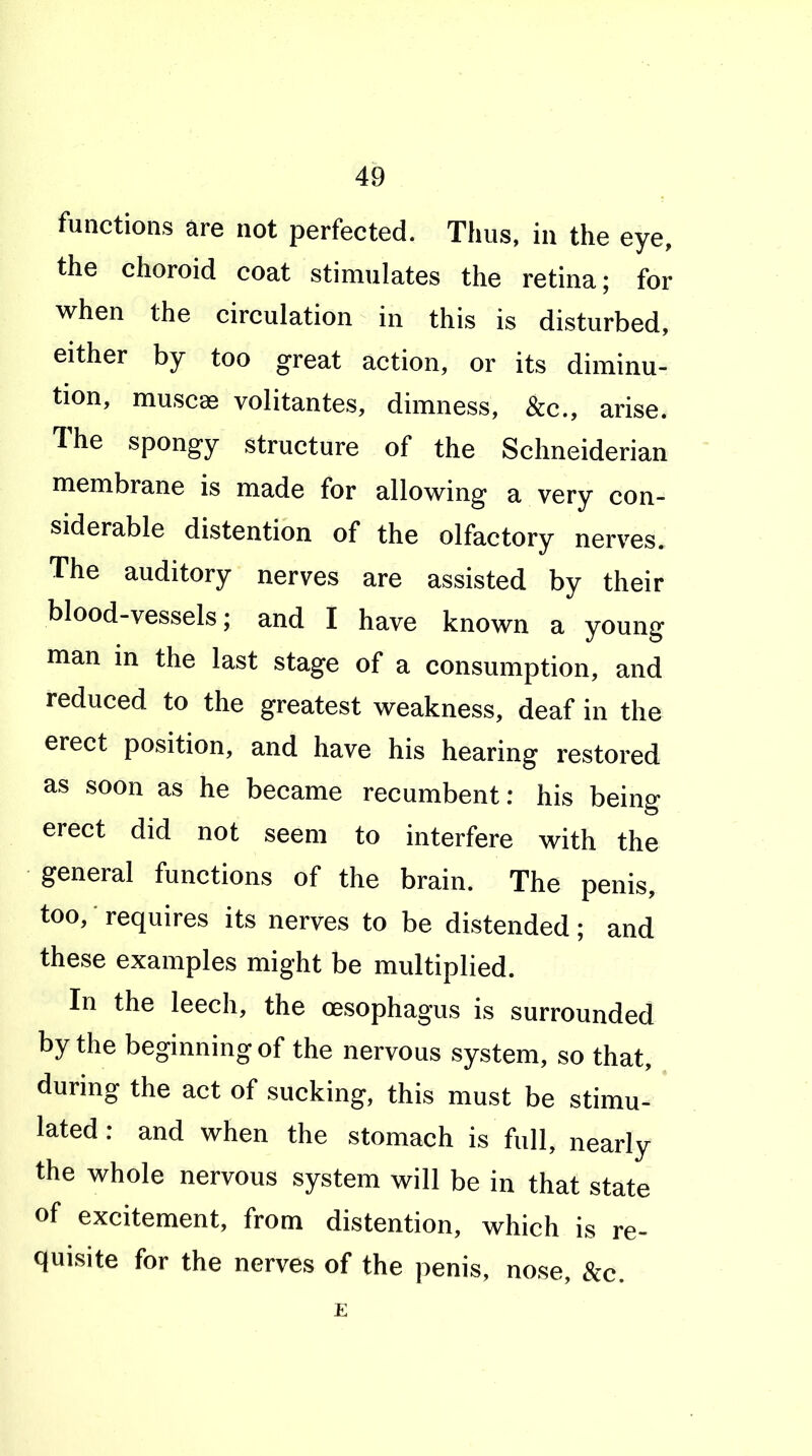 functions are not perfected. Thus, in the eye, the choroid coat stimulates the retina; for when the circulation in this is disturbed, either by too great action, or its diminu- tion, muscas volitantes, dimness, &c., arise. The spongy structure of the Schneiderian membrane is made for allowing a very con- siderable distention of the olfactory nerves. The auditory nerves are assisted by their blood-vessels; and I have known a young man in the last stage of a consumption, and reduced to the greatest weakness, deaf in the erect position, and have his hearing restored as soon as he became recumbent: his being erect did not seem to interfere with the general functions of the brain. The penis, too, requires its nerves to be distended; and these examples might be multiplied. In the leech, the oesophagus is surrounded by the beginning of the nervous system, so that, during the act of sucking, this must be stimu- lated : and when the stomach is full, nearly the whole nervous system will be in that state of excitement, from distention, which is re- quisite for the nerves of the penis, nose, &c. E