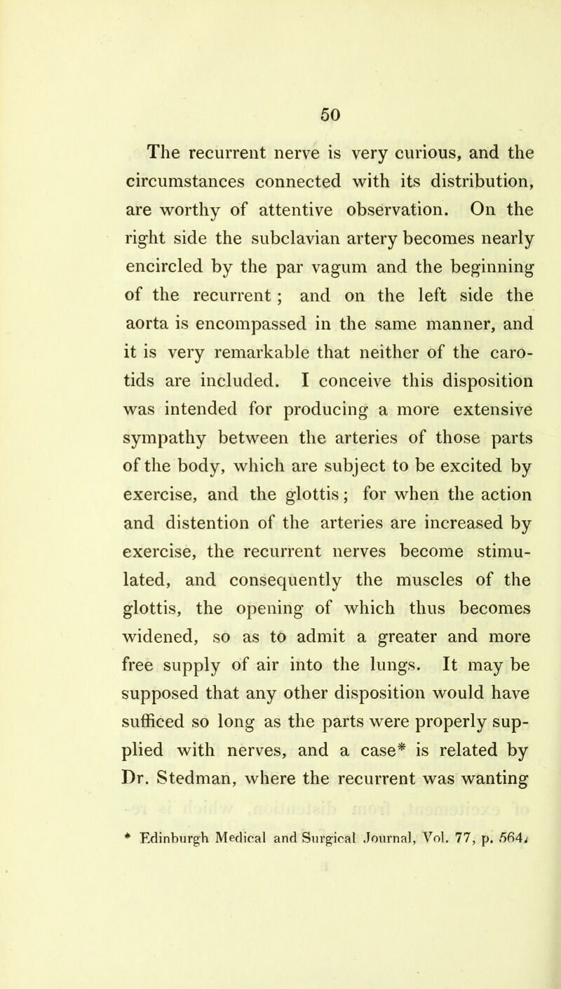 The recurrent nerve is very curious, and the circumstances connected w^ith its distribution, are worthy of attentive observation. On the right side the subclavian artery becomes nearly encircled by the par vagum and the beginning of the recurrent; and on the left side the aorta is encompassed in the same manner, and it is very remarkable that neither of the caro- tids are included. I conceive this disposition v^as intended for producing a more extensive sympathy betv^een the arteries of those parts of the body, w^hich are subject to be excited by exercise, and the glottis; for when the action and distention of the arteries are increased by exercise, the recurrent nerves become stimu- lated, and consequently the muscles of the glottis, the opening of which thus becomes widened, so as to admit a greater and more free supply of air into the lungs. It may be supposed that any other disposition would have sufficed so long as the parts were properly sup- plied with nerves, and a case* is related by Dr. Stedman, where the recurrent was wanting * Edinburgh Medical and Surgical Journal, Vol. 77, p. 664^