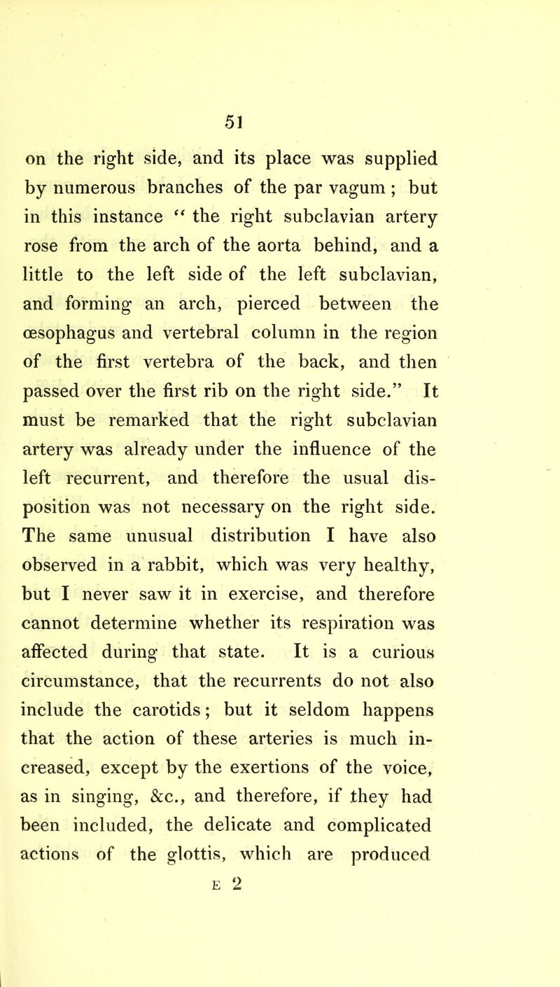 on the right side, and its place was supplied by numerous branches of the par vagum ; but in this instance the right subclavian artery- rose from the arch of the aorta behind, and a little to the left side of the left subclavian, and forming an arch, pierced between the oesophagus and vertebral column in the region of the first vertebra of the back, and then passed over the first rib on the right side. It must be remarked that the right subclavian artery was already under the influence of the left recurrent, and therefore the usual dis- position was not necessary on the right side. The same unusual distribution I have also observed in a rabbit, which was very healthy, but I never saw it in exercise, and therefore cannot determine whether its respiration was affected during that state. It is a curious circumstance, that the recurrents do not also include the carotids; but it seldom happens that the action of these arteries is much in- creased, except by the exertions of the voice, as in singing, &c., and therefore, if they had been included, the delicate and complicated actions of the glottis, which are produced E 2 1