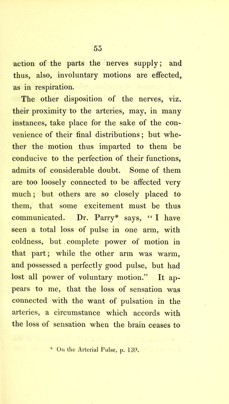 action of the parts the nerves supply ; and thus, also, involuntary motions are effected, as in respiration. The other disposition of the nerves, viz. their proximity to the arteries, may, in many instances, take place for the sake of the con- venience of their final distributions; but whe- ther the motion thus imparted to them be conducive to the perfection of their functions, admits of considerable doubt. Some of them are too loosely connected to be affected very much; but others are so closely placed to them, that some excitement must be thus communicated. Dr. Parry* says, I have seen a total loss of pulse in one arm, v^ith coldness, but complete power of motion in that part; while the other arm was warm, and possessed a perfectly good pulse, but had lost all power of voluntary motion. It ap- pears to me, that the loss of sensation was connected with the want of pulsation in the arteries, a circumstance which accords with the loss of sensation when the brain ceases to Oh the Arterial Pulse, p. 139.