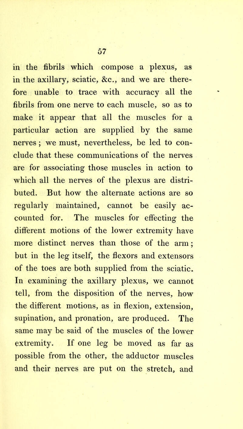 in the fibrils which compose a plexus, as in the axillary, sciatic, &c., and we are there- fore unable to trace with accuracy all the fibrils from one nerve to each muscle, so as to make it appear that all the muscles for a particular action are supplied by the same nerves ; we must, nevertheless, be led to con- clude that these communications of the nerves are for associating those muscles in action to which all the nerves of the plexus are distri- buted. But how the alternate actions are so regularly maintained, cannot be easily ac- counted for. The muscles for effecting the different motions of the lower extremity have more distinct nerves than those of the arm; but in the leg itself, the flexors and extensors of the toes are both supplied from the sciatic. In examining the axillary plexus, we cannot tell, from the disposition of the nerves, how the different motions, as in flexion, extension, supination, and pronation, are produced. The same may be said of the muscles of the lower extremity. If one leg be moved as far as possible from the other, the adductor muscles and their nerves are put on the stretch, and