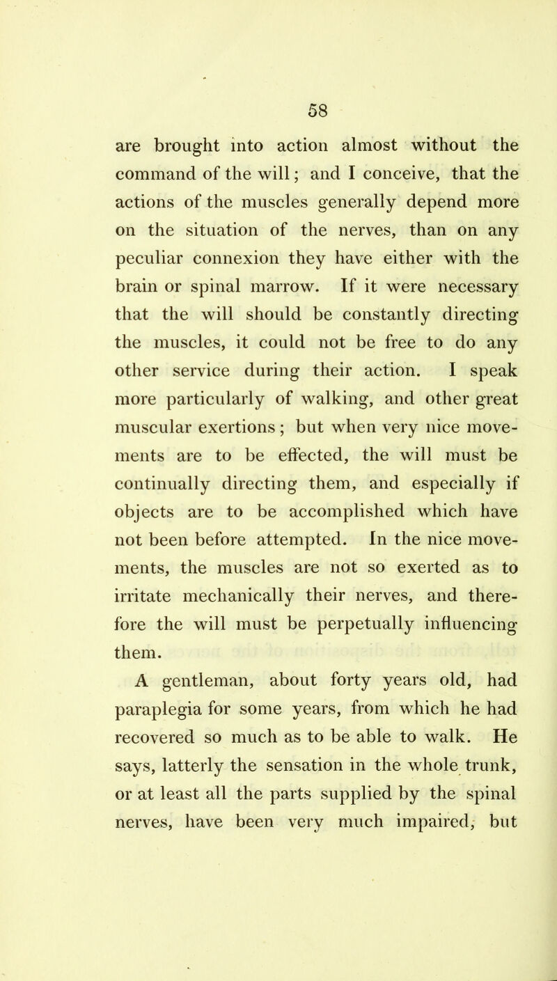 are brought into action almost without the command of the will; and I conceive, that the actions of the muscles generally depend more on the situation of the nerves, than on any peculiar connexion they have either with the brain or spinal marrow. If it were necessary that the will should be constantly directing the muscles, it could not be free to do any other service during their action. I speak more particularly of walking, and other great muscular exertions ; but when very nice move- ments are to be elfected, the will must be continually directing them, and especially if objects are to be accomplished which have not been before attempted. In the nice move- ments, the muscles are not so exerted as to irritate mechanically their nerves, and there- fore the will must be perpetually influencing them. A gentleman, about forty years old, had paraplegia for some years, from which he had recovered so much as to be able to walk. He says, latterly the sensation in the whole trunk, or at least all the parts supplied by the spinal nerves, have been very much impaired, but