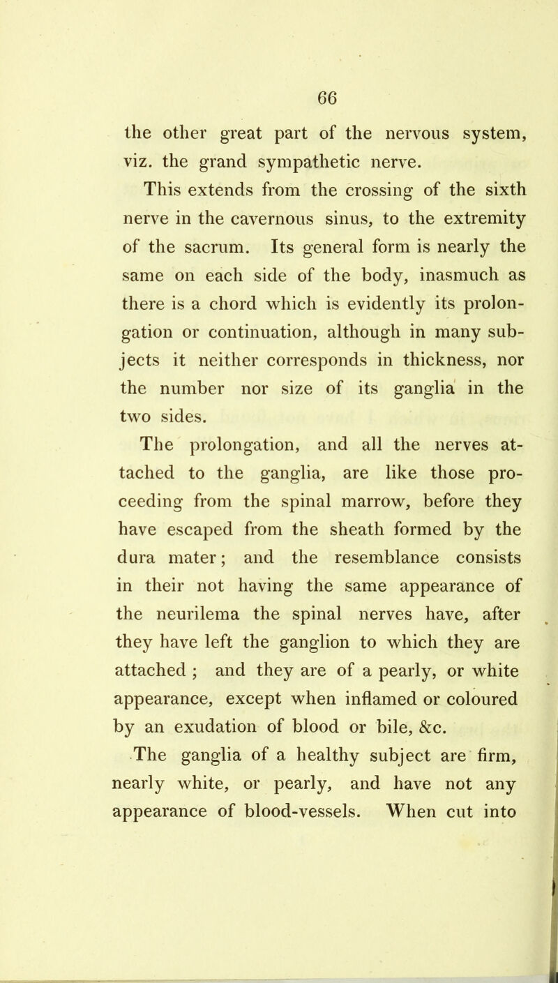 the other great part of the nervous system, viz. the grand sympathetic nerve. This extends from the crossing of the sixth nerve in the cavernous sinus, to the extremity of the sacrum. Its general form is nearly the same on each side of the body, inasmuch as there is a chord w^hich is evidently its prolon- gation or continuation, although in many sub- jects it neither corresponds in thickness, nor the number nor size of its ganglia in the tw^o sides. The prolongation, and all the nerves at- tached to the ganglia, are like those pro- ceeding from the spinal marrow, before they have escaped from the sheath formed by the dura mater; and the resemblance consists in their not having the same appearance of the neurilema the spinal nerves have, after they have left the ganglion to which they are attached ; and they are of a pearly, or white appearance, except when inflamed or coloured by an exudation of blood or bile, &c. The ganglia of a healthy subject are firm, nearly white, or pearly, and have not any appearance of blood-vessels. When cut into