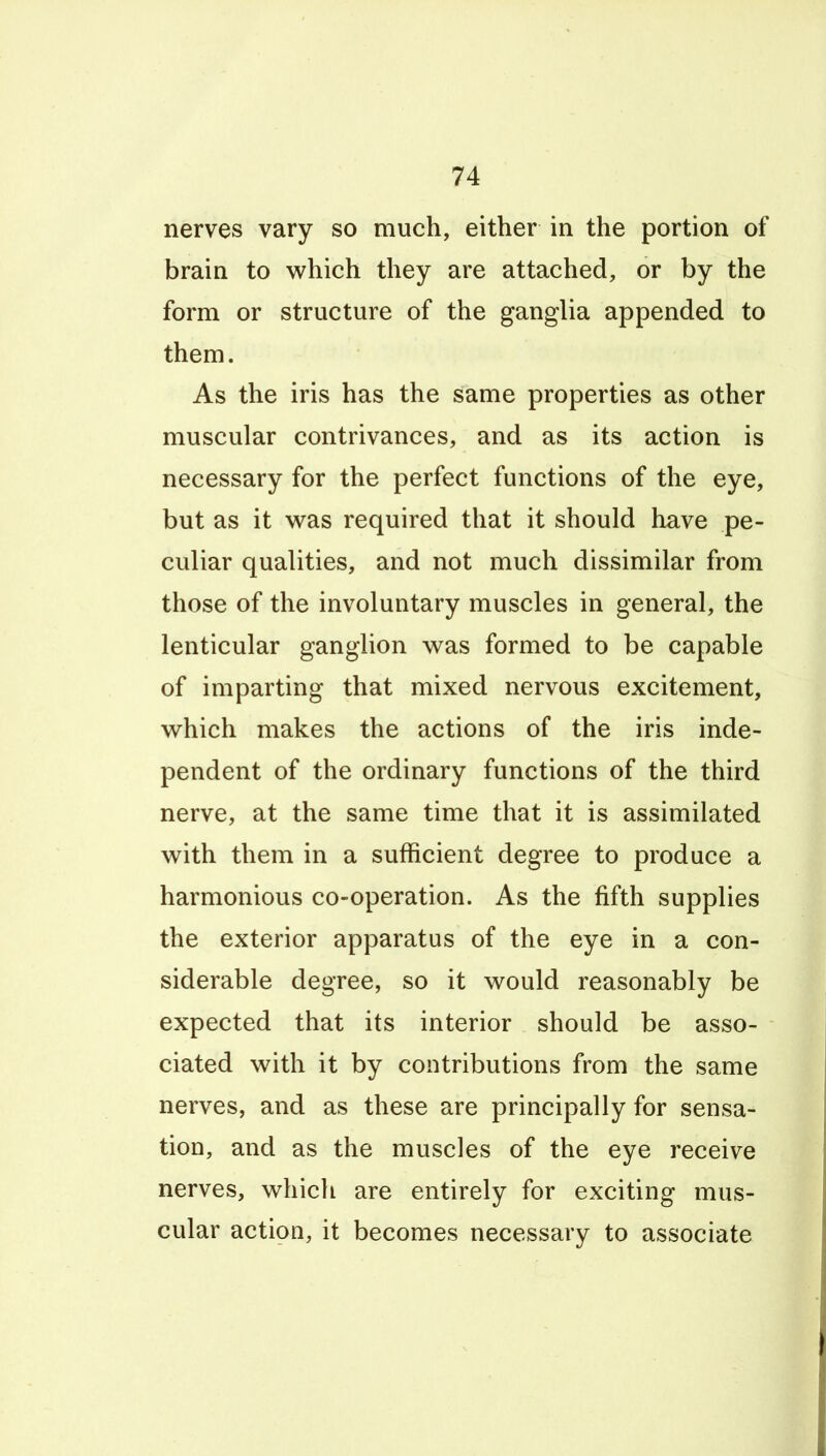 nerves vary so much, either in the portion of brain to which they are attached, or by the form or structure of the ganglia appended to them. As the iris has the same properties as other muscular contrivances, and as its action is necessary for the perfect functions of the eye, but as it w^as required that it should have pe- culiar qualities, and not much dissimilar from those of the involuntary muscles in general, the lenticular ganglion was formed to be capable of imparting that mixed nervous excitement, which makes the actions of the iris inde- pendent of the ordinary functions of the third nerve, at the same time that it is assimilated with them in a sufficient degree to produce a harmonious co-operation. As the fifth supplies the exterior apparatus of the eye in a con- siderable degree, so it would reasonably be expected that its interior should be asso- ciated with it by contributions from the same nerves, and as these are principally for sensa- tion, and as the muscles of the eye receive nerves, which are entirely for exciting mus- cular action, it becomes necessary to associate