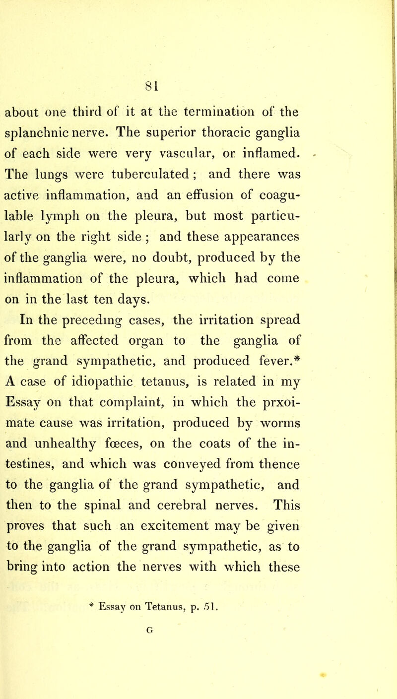 about one third of it at the termination of the splanchnic nerve. The superior thoracic ganglia of each side were very vascular, or inflamed. - The lungs were tuberculated ; and there was active inflammation, and an effusion of coagu- lable lymph on the pleura, but most particu- larly on the right side ; and these appearances of the ganglia were, no doubt, produced by the inflammation of the pleura, which had come on in the last ten days. In the preceding cases, the irritation spread from the affected organ to the ganglia of the grand sympathetic, and produced fever.* A case of idiopathic tetanus, is related in my Essay on that complaint, in which the prxoi- mate cause was irritation, produced by worms and unhealthy foeces, on the coats of the in- testines, and which was conveyed from thence to the ganglia of the grand sympathetic, and then to the spinal and cerebral nerves. This proves that such an excitement may be given to the ganglia of the grand sympathetic, as to bring into action the nerves with which these * Essay on Tetanus, p. 51. G