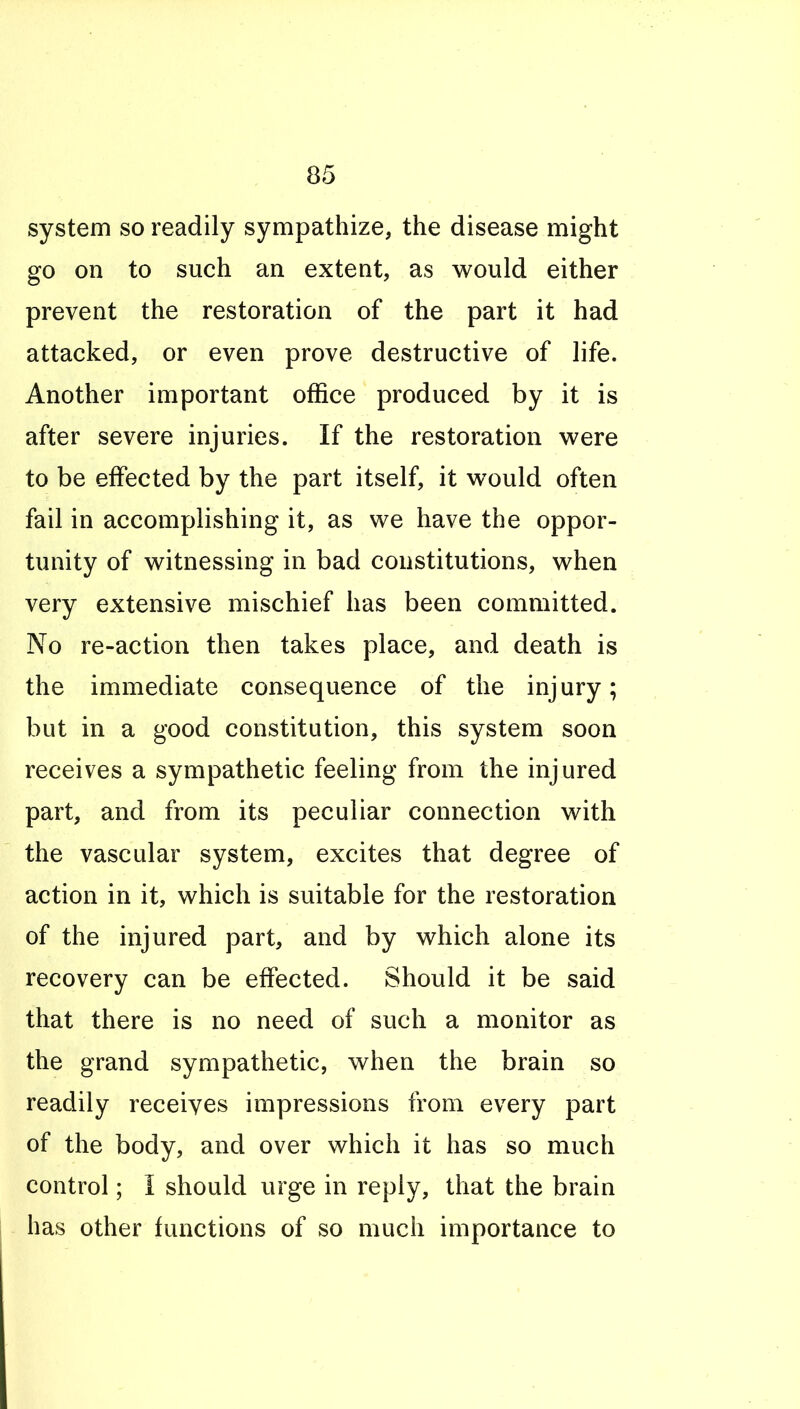 system so readily sympathize, the disease might go on to such an extent, as would either prevent the restoration of the part it had attacked, or even prove destructive of life. Another important office produced by it is after severe injuries. If the restoration were to be effected by the part itself, it would often fail in accomplishing it, as we have the oppor- tunity of witnessing in bad constitutions, when very extensive mischief has been committed. No re-action then takes place, and death is the immediate consequence of the injury; but in a good constitution, this system soon receives a sympathetic feeling from the injured part, and from its peculiar connection with the vascular system, excites that degree of action in it, which is suitable for the restoration of the injured part, and by which alone its recovery can be effected. Should it be said that there is no need of such a monitor as the grand sympathetic, when the brain so readily receives impressions from every part of the body, and over which it has so much control; I should urge in reply, that the brain has other functions of so much importance to