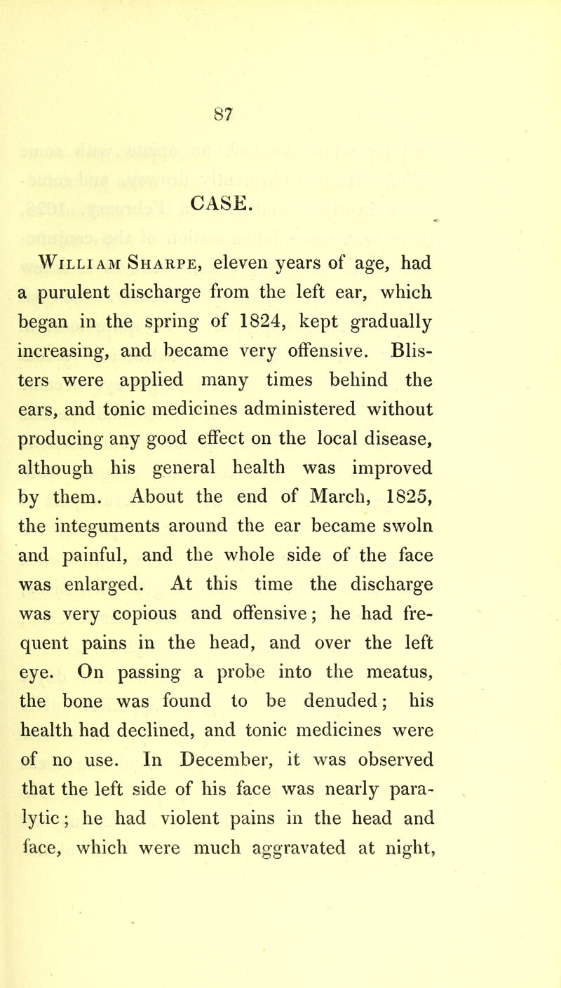 CASE. Willi AM Sharpe, eleven years of age, had a purulent discharge from the left ear, which began in the spring of 1824, kept gradually increasing, and became very offensive. Blis- ters were applied many times behind the ears, and tonic medicines administered without producing any good effect on the local disease, although his general health was improved by them. About the end of March, 1825, the integuments around the ear became swoln and painful, and the whole side of the face was enlarged. At this time the discharge was very copious and offensive; he had fre- quent pains in the head, and over the left eye. On passing a probe into the meatus, the bone was found to be denuded; his health had declined, and tonic medicines were of no use. In December, it was observed that the left side of his face was nearly para- lytic ; he had violent pains in the head and face, which were much aggravated at night,