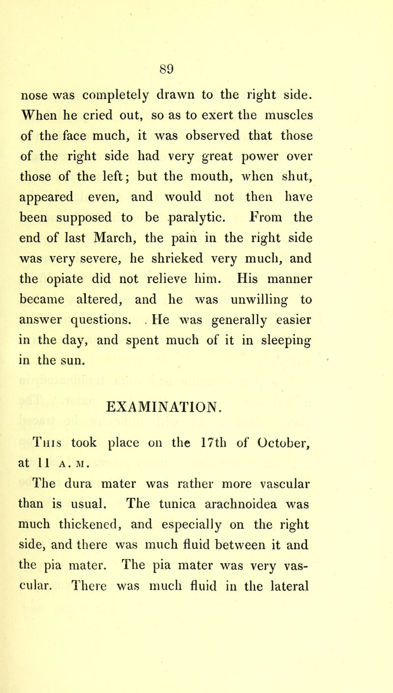 nose was completely drawn to the right side. When he cried out, so as to exert the muscles of the face much, it was observed that those of the right side had very great power over those of the left; but the mouth, when shut, appeared even, and would not then have been supposed to be paralytic. From the end of last March, the pain in the right side was very severe, he shrieked very much, and the opiate did not relieve him. His manner became altered, and he was unwilling to answer questions. . He w^as generally easier in the day, and spent much of it in sleeping in the sun. EXAMINATION. This took place on the 17th of October, at 11 A.M. The dura mater was rather more vascular than is usual. The tunica arachnoidea was much thickened, and especially on the right side, and there was much fluid between it and the pia mater. The pia mater was very vas- cular. There was much fluid in the lateral