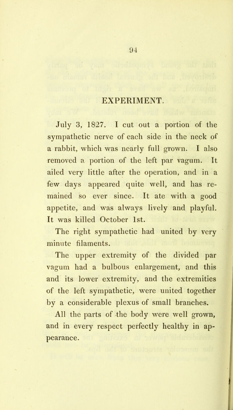 EXPERIMENT. July 3, 1827. I cut out a portion of the sympathetic nerve of each side in the neck of a rabbit, which was nearly full grown. I also removed a portion of the left par vagum. It ailed very little after the operation, and in a few days appeared quite well, and has re- mained so ever since. It ate with a good appetite, and was always lively and playful. It was killed October 1st. The right sympathetic had united by very minute filaments. The upper extremity of the divided par vagum had a bulbous enlargement, and this and its lower extremity, and the extremities of the left sympathetic, were united together by a considerable plexus of small branches. All the parts of the body were well grown, and in every respect perfectly healthy in ap- pearance.