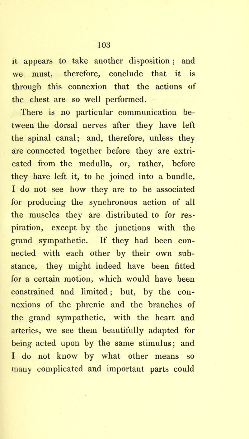 it appears to take another disposition; and we must, therefore, conclude that it is through this connexion that the actions of the chest are so well performed. There is no particular communication be- tween the dorsal nerves after they have left the spinal canal; and, therefore, unless they are connected together before they are extri- cated from the medulla, or, rather, before they have left it, to be joined into a bundle, I do not see how they are to be associated for producing the synchronous action of all the muscles they are distributed to for res- piration, except by the junctions with the grand sympathetic. If they had been con- nected with each other by their own sub- stance, they might indeed have been fitted for a certain motion, which would have been constrained and limited; but, by the con- nexions of the phrenic and the branches of the grand sympathetic, with the heart and arteries, we see them beautifully adapted for being acted upon by the same stimulus; and I do not know by what other means so many complicated and important parts could