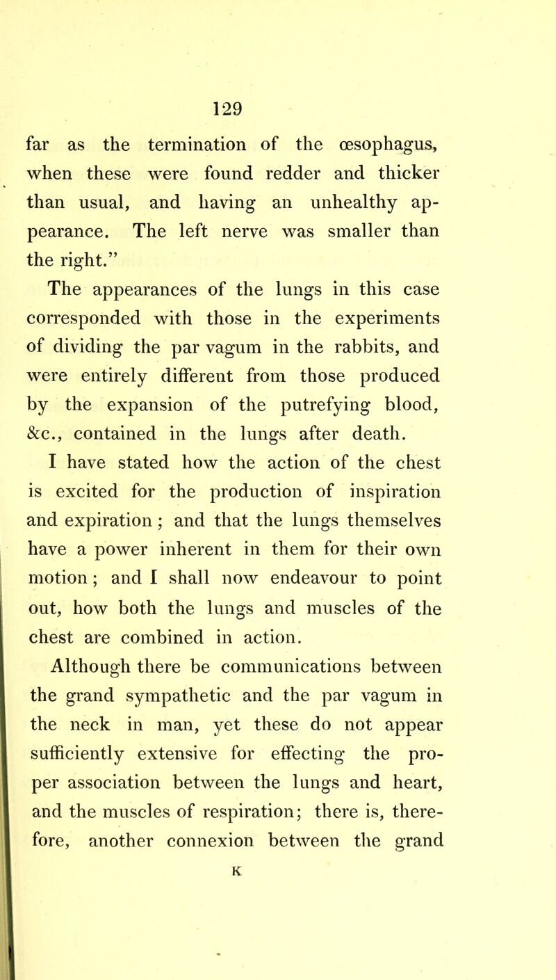 far as the termination of the oesophagus, when these were found redder and thicker than usual, and having an unhealthy ap- pearance. The left nerve was smaller than the right. The appearances of the lungs in this case corresponded with those in the experiments of dividing the par vagum in the rabbits, and were entirely different from those produced by the expansion of the putrefying blood, &c., contained in the lungs after death. I have stated how the action of the chest is excited for the production of inspiration and expiration; and that the lungs themselves have a power inherent in them for their own motion; and I shall now endeavour to point out, how both the lungs and muscles of the chest are combined in action. Although there be communications between the grand sympathetic and the par vagum in the neck in man, yet these do not appear sufficiently extensive for effecting the pro- per association between the lungs and heart, and the muscles of respiration; there is, there- fore, another connexion between the grand K