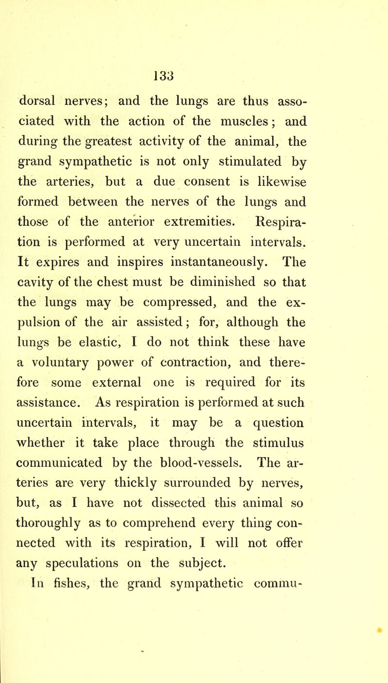 dorsal nerves; and the lungs are thus asso- ciated with the action of the muscles; and during the greatest activity of the animal, the grand sympathetic is not only stimulated by the arteries, but a due consent is likewise formed between the nerves of the lungs and those of the anterior extremities. Respira- tion is performed at very uncertain intervals. It expires and inspires instantaneously. The cavity of the chest must be diminished so that the lungs may be compressed, and the ex- pulsion of the air assisted; for, although the lungs be elastic, I do not think these have a voluntary power of contraction, and there- fore some external one is required for its assistance. As respiration is performed at such uncertain intervals, it may be a question whether it take place through the stimulus communicated by the blood-vessels. The ar- teries are very thickly surrounded by nerves, but, as I have not dissected this animal so thoroughly as to comprehend every thing con- nected with its respiration, I will not offer any speculations on the subject. In fishes, the grand sympathetic commu-