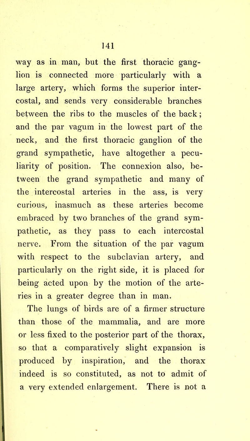 way as in man, but the first thoracic gang- lion is connected more particularly with a large artery, which forms the superior inter- costal, and sends very considerable branches between the ribs to the muscles of the back; and the par vagum in the lowest part of the neck, and the first thoracic ganglion of the grand sympathetic, have altogether a pecu- liarity of position. The connexion also, be- tween the grand sympathetic and many of the intercostal arteries in the ass, is very curious, inasmuch as these arteries become embraced by two branches of the grand sym- pathetic, as they pass to each intercostal nerve. From the situation of the par vagum with respect to the subclavian artery, and particularly on the right side, it is placed for being acted upon by the motion of the arte- ries in a greater degree than in man. The lungs of birds are of a firmer structure than those of the mammalia, and are more or less fixed to the posterior part of the thorax, so that a comparatively slight expansion is produced by inspiration, and the thorax indeed is so constituted, as not to admit of a very extended enlargement. There is not a