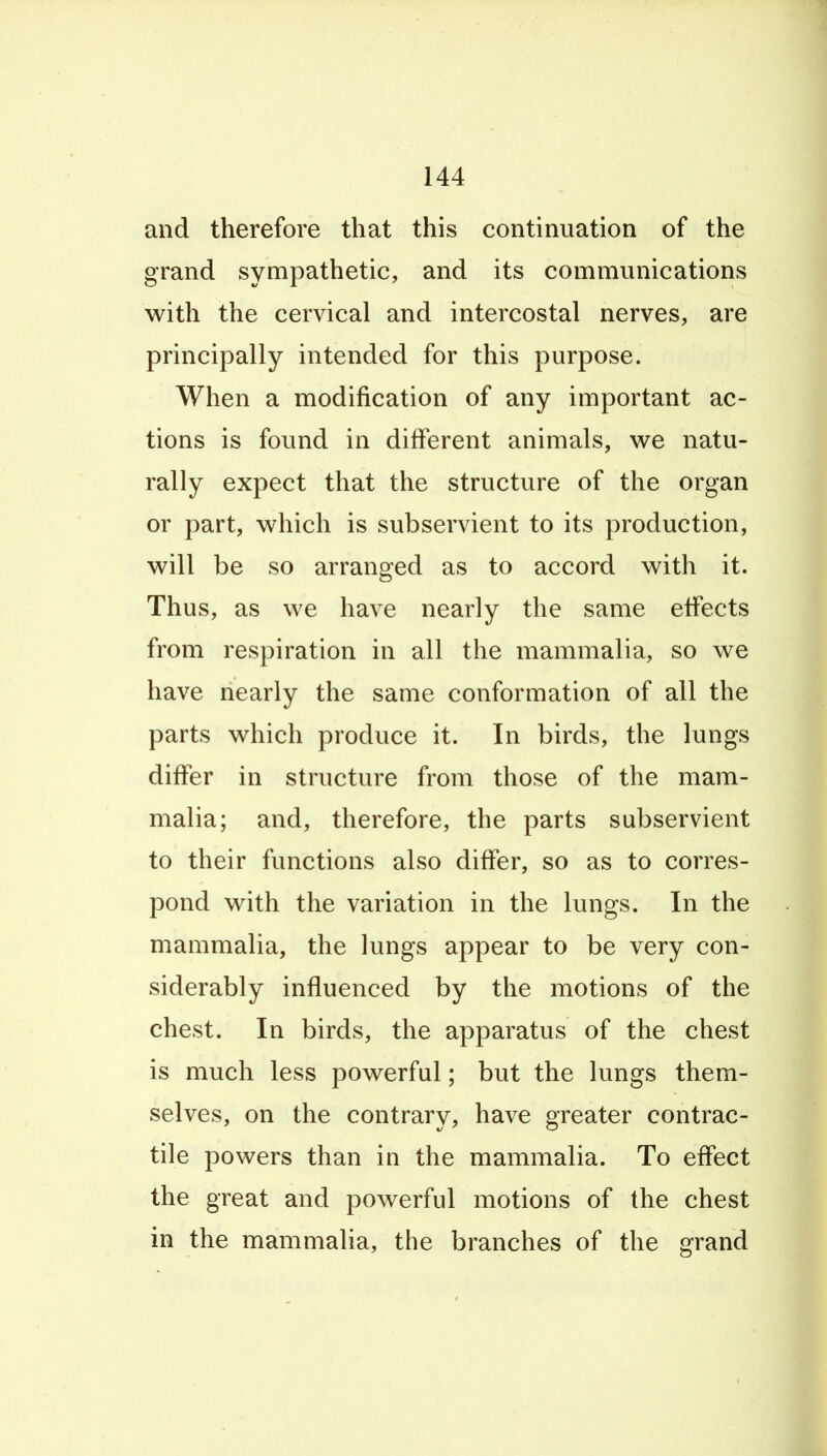 and therefore that this continuation of the grand sympathetic, and its communications with the cervical and intercostal nerves, are principally intended for this purpose. When a modification of any important ac- tions is found in different animals, we natu- rally expect that the structure of the organ or part, which is subservient to its production, will be so arranged as to accord with it. Thus, as we have nearly the same effects from respiration in all the mammalia, so we have nearly the same conformation of all the parts which produce it. In birds, the lungs differ in structure from those of the mam- malia; and, therefore, the parts subservient to their functions also differ, so as to corres- pond with the variation in the lungs. In the mammalia, the lungs appear to be very con- siderably influenced by the motions of the chest. In birds, the apparatus of the chest is much less powerful; but the lungs them- selves, on the contrary, have greater contrac- tile powers than in the mammalia. To effect the great and powerful motions of the chest in the mammalia, the branches of the grand