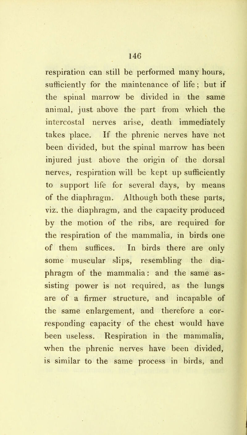 respiration can still be performed many hours, sufficiently for the maintenance of life ; but if the spinal marrow be divided in the same animal, just above the part from vs^liich the intercostal nerves arise, death immediately takes place. If the phrenic nerves have not been divided, but the spinal marrow has been injured just above the origin of the dorsal nerves, respiration will be kept up sufficiently to support life for several days, by means of the diaphragm. Although both these parts, viz. the diaphragm, and the capacity produced by the motion of the ribs, are required for the respiration of the mammalia, in birds one of them suffices. In birds there are only some muscular slips, resembling the dia- phragm of the mammalia: and the same as- sisting power is not required, as the lungs are of a firmer structure, and incapable of the same enlargement, and therefore a cor- responding capacity of the chest would have been useless. Respiration in the mammalia, when the phrenic nerves have been divided, is similar to the same process in birds, and