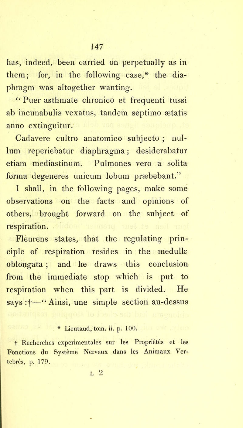 has, indeed, been carried on perpetually as in them; for, in the following case,* the dia- phragm was altogether wanting. Piier asthmate chronico et frequenti tussi ab incunabulis vexatus, tandem septimo setatis anno extinguitiir. Cadavere cultro anatomico subjecto ; nul- lum reperiebatur diaphragma; desiderabatur etiam mediastinum. Pulmones vero a solita forma degeneres unicum lobum prsebebant. I shall, in the following pages, make some observations on the facts and opinions of others, brought forward on the subject of respiration. Fleurens states, that the regulating prin- ciple of respiration resides in the medulle oblongata ; and he draws this conclusion from the immediate stop which is put to respiration when this part is divided. He says :|—Ainsi, une simple section au-dessus * Lieutaud, torn. ii. p. 100. t Recherches experimentales sur les Proprietes et les Fonctions du Systeme Nerveux dans les Animaux Ver- tebres, p. 179. L 2