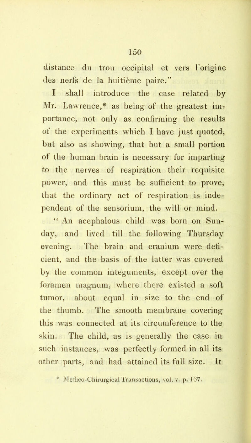 distance cUi trou occipital et vers I'origine des nerfs de la hiiiti^me paire. I shall introduce the case related by Mr. Lawrence,* as being of the greatest im- portance, not only as confirming the results of the experiments which I have just quoted, but also as showing, that but a small portion of the human brain is necessary for imparting to the nerves of respiration their requisite power, and this must be sufficient to prove, that the ordinary act of respiration is inde- pendent of the sensorium, the will or mind. An acephalous child was born on Sun- day, and lived till the following Thursday evening. The brain and cranium were defi- cient, and the basis of the latter was covered by the common integuments, except over the foramen magnum, where there existed a soft tumor, about equal in size to the end of the thumb. The smooth membrane covering this was connected at its circumference to the skin. The child, as is generally the case in such instances, was perfectly formed in all its other parts, and had attained its full size. It * Medico-Chirurg:icalTrc\nsactions, vol. v. p. 1(37.