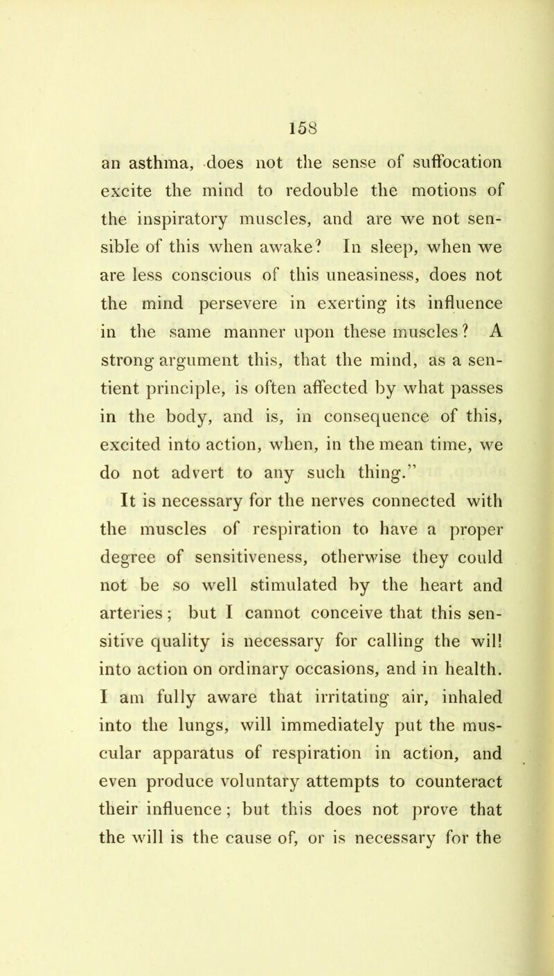 an asthma, does not the sense of suffocation excite the mind to redouble the motions of the inspiratory muscles, and are we not sen- sible of this when awake? In sleep, when we are less conscious of this uneasiness, does not the mind persevere in exerting its influence in the same manner upon these muscles t A strong argument this, that the mind, as a sen- tient principle, is often affected by what passes in the body, and is, in consequence of this, excited into action, when, in the mean time, we do not advert to any such thing. It is necessary for the nerves connected with the muscles of respiration to have a proper degree of sensitiveness, otherwise they could not be so well stimulated by the heart and arteries; but I cannot conceive that this sen- sitive quality is necessary for calling the will into action on ordinary occasions, and in health. I am fully aware that irritating air, inhaled into the lungs, will immediately put the mus- cular apparatus of respiration in action, and even produce voluntary attempts to counteract their influence ; but this does not prove that the will is the cause of, or is necessary for the