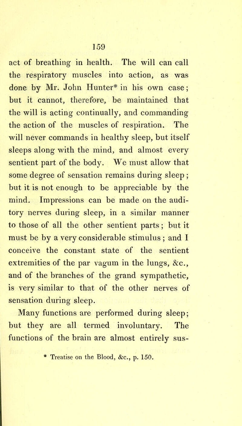 act of breathing in health. The will can call the respiratory muscles into action, as was done by Mr. John Hunter* in his own case; but it cannot, therefore, be maintained that the will is acting continually, and commanding the action of the muscles of respiration. The will never commands in healthy sleep, but itself sleeps along with the mind, and almost every sentient part of the body. We must allow that some degree of sensation remains during sleep; but it is not enough to be appreciable by the mind. Impressions can be made on the audi- tory nerves during sleep, in a similar manner to those of all the other sentient parts; but it must be by a very considerable stimulus ; and I conceive the constant state of the sentient extremities of the par vagum in the lungs, &c., and of the branches of the grand sympathetic, is very similar to that of the other nerves of sensation during sleep. Many functions are performed during sleep; but they are all termed involuntary. The functions of the brain are almost entirely sus- * Treatise on the Blood, &c., p. 150.