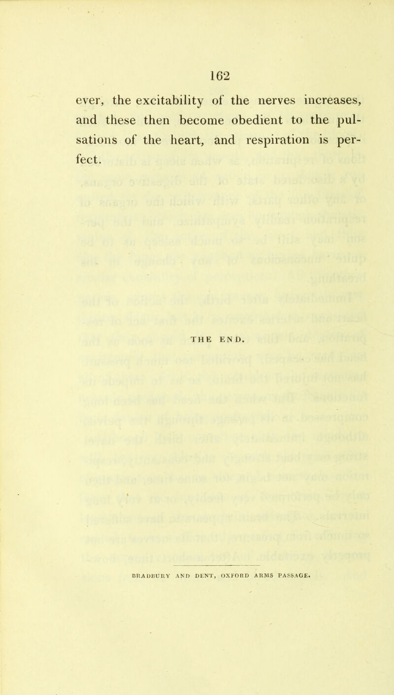 ever, the excitability of the nerves increases, and these then become obedient to the pul- sations of the heart, and respiration is per- fect. THE END. BRADBURY AND DENT, OXFORD ARMS PASSAGE.