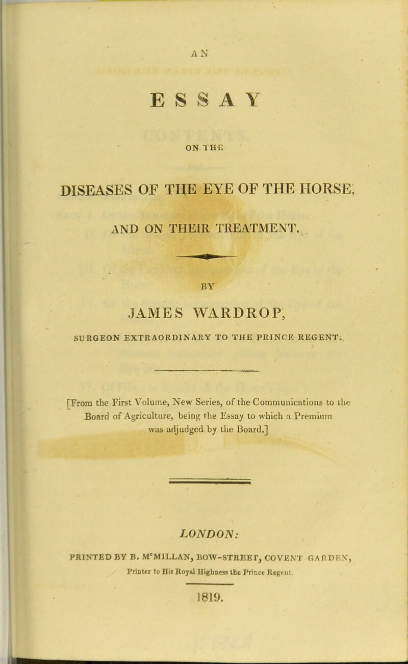 ESSAY ON THE DISEASES OF THE EYE OF THE HORSE. AND ON THEIR TREATMENT. ■ BY JAMES WARDROP, SURGEON EXTRAORDINARY TO THE PRINCE REGENT. [From the First Volume, New Series, of the Communications to tlie Board of Agriculture, being the Essay to which a Premium was adjudged by the Board.] LONDON: PRINTED BY B. Mc MI ELAN, BOW-STREET, COVENT GARDEN, I'riDter to Bis Royal Highness the Prince Regent. 1819. a