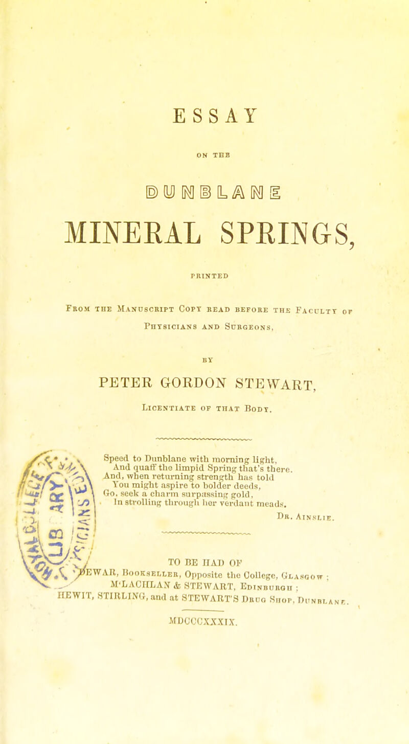 ESSAY MINERAL SPRINGS Feom the Mandscript Copt bead before the Faculty o Phtsictans and Subgeons, PETER GORDON STEWART, Licentiate of that Bodi. Speed to Dunblane with morning light. And quaff the limpid Spring that's there. And, when returning strength has told You might aspire to bolder deeds. Go. seek a charm surpassing gold. In strolling tin-ough lior verdant meads. r)R. Atnslie. TO BE HAD OF ^ ■^EWAB, liooKsELLER, Opposite the College, Gi,a.«gow ■ M'LACirLAN & STEWART, Ed INBUROU : IIEWIT, STIRLING.and at STEWARTS Drco Shop, n,-N„,.AN, MDCCCXXXIX.