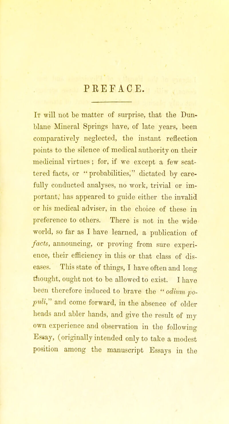 PREFACE. It will not be matter of surprise, that the Dun- blane Mineral Springs have, of late years, been comparatively neglected, the instant reflection points to the silence of medical authority on their mechcinal virtues; for, if we except a few scat- tered facts, or probabilities, dictated by care- fully conducted analyses, no work, trivial or im- portant, has appeared to guide either the invalid or his medical adviser, in the choice of these in preference to others. There is not in the wide world, so far as I have learned, a publication of facts, announcing, or proving from sure experi- ence, their efficiency in this or that class of dis- eases. This state of things, I have often and long tliought, ought not to be allowed to exist. I have been therefore induced to brave the  odium po- puli, and come forward, in the absence of older heads and abler hands, and give the result of my own experience and observation in the following Essay, (originally intended only to take a modest position among the manuscript Essays in the