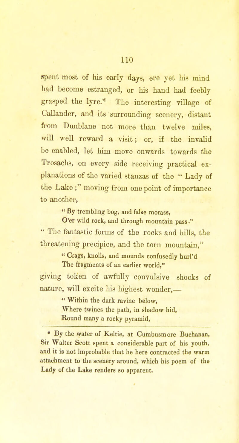 spent most of his earlj days, ere yet his mind had become estranged, or lais hand had feebly grasped the lyre* The interesting vUlage of Callander, and its sm-rounding scenery, distant from Dunblane not more than twelve miles, will well reward a visit; or, if the invalid be enabled, let him move onwards towards the Trosachs, on every side receiving practical ex- planations of the varied stanzas of the  Lady of the Lake ; moving from one point of importance to anothei,  By trembling bog, and false morass, O'er wild rock, and through mountain pass.  The fantastic forms of the rocks and hills, the threatening precipice, and the torn mountain,  Crags, knolls, and mounds confusedly hurl'd The fragments of an earlier world, giving token of awfuUy convulsive shocks of nature, wiU excite liis highest wonder,—  Within the dark ravine below, Where twines the path, in shadow hid. Round many a rocky pyramid, • By the water of Keltie, at Cumbusmore Buchanan, Sir Walter Scott spent a considerable part of his youth, and it is not improbable that he here contracted the warm attachment to the scenery around, which his poem of the Lady of the Lake renders so apparent.