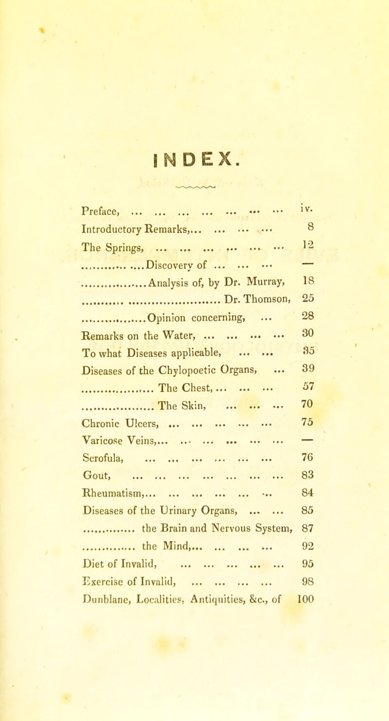 INDEX. Preface, Introductory Remarks, ^ The Springs, ^2 Discovery of — Analysis of, by Dr. Murray, 18 Dr. Thomson, 25 Opinion concerning, ... 28 Remarks on the Water, 30 To what Diseases applicable, 35 Diseases of the Chylopoetic Organs, ... 39 The Chest 57 The Skin, 70 Chronic Ulcers, 75 Varicose Veins, — Scrofula, 76 Gout 83 Rheumatism, ••. 84 Diseases of the Urinary Organs, 85 the Brain and Nervous System, 87 the Mind, 92 Diet of Invalid, 95 Exercise of Invalid, 98 Dunblane, Localities, Antiquities, &c., of 100