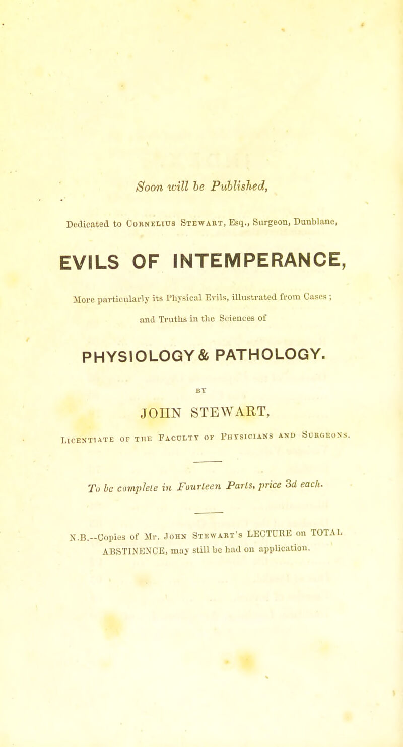 Soon will be Published, Dedicated to Cornelius Stewakt, Esq., Surgeon, Dunblane, EVILS OF INTEMPERANCE, More particularly its Physical Evils, Uiustrated from Cases ; and Truths in the Sciences of PHYSIOLOGY& PATHOLOGY. BT JOHN STEWART, Licentiate of the Faculty of Thysicians and Surgeons. To be complete in Fourleeyi Paris, price 3d each. N.B.-Copies of Mr. John Stewart's LECTURE on TOTAL ABSTINENCE, may still be had on application.