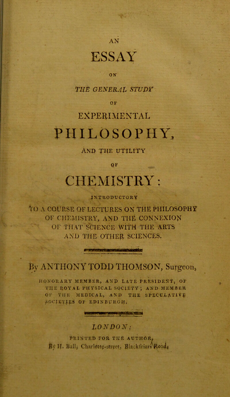 T'<‘ AN ESSAY I on- TOT GENERAL STUDY OF EXPERIMENTAL PHILOSOPHY, And the utility QF CHEMISTRY: INTRODUCTORY TO A COURSE OF LECTURES ON THE PHILOSOPHY OF CHEMISTRY, AND THE CONNEXION OF THAT SCIENCE WITH THE ARTS AND THE OTHER 3CIENCES. P>y ANTHONY TODJD THOMSON, Surgeon, HONORARY MEMBER, ANP LATE PRESIDENT, OF TIIE ROYAL PHYSICAL SOCIETY; AND MEMBER OL’ THE MEDICAL, AND THE SPECULATIVE pOClETJESi OF EDINBURGH, LONDON; PRINTED FOR THE AUTHOR B> II. Bull, Charldtt^-street, Blackfriar •^Roa4i