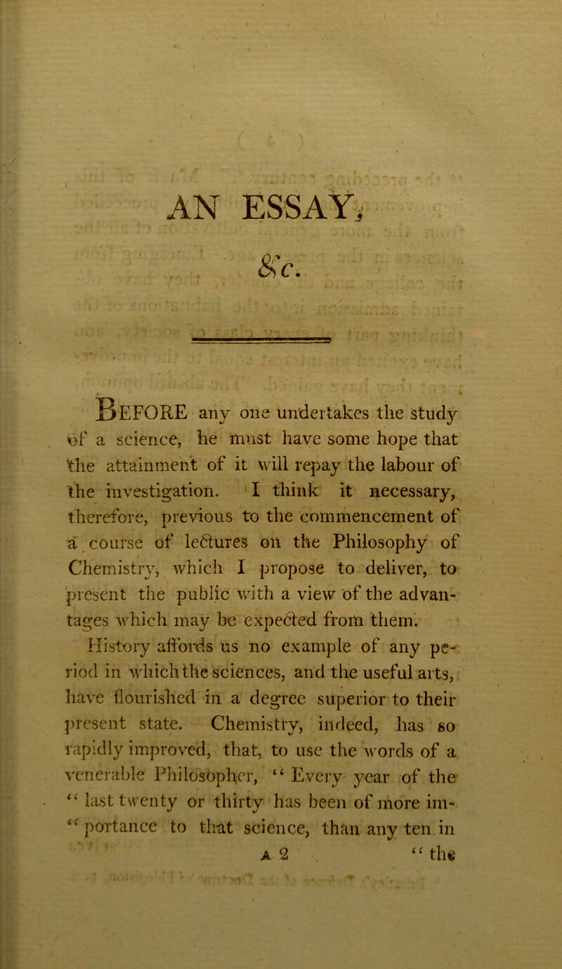 I . i laIi♦ .• AN ESSAY, &'c> X Before any one undertakes the study of a science, he must have some hope that ’the attainment of it will repay the labour of the investigation. 'I think it necessary, therefore, previous to the commencement of a course of lectures oti the Philosophy of Chemistry, which I propose to deliver, to present the public with a view of the advan- tages which may be expected from them. History affords us no example of any pe- riod in which the sciences, and the useful arts, have flourished in a degree superior to their present state. Chemistry, indeed, has so rapidly improved, that, to use the words of a venerable Philosopher, “ Every year of the “ last twenty or thirty has been of more im- 4<: portance to that science, than any ten in a 2 “ the