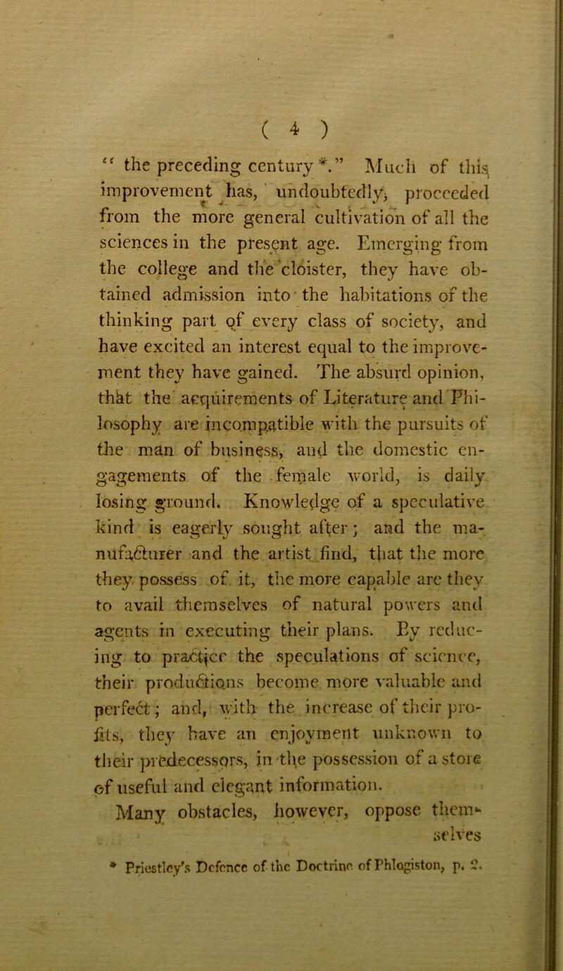 “ the preceding century Much of thi^ improvement has, undoubtedly* proceeded from the more general cultivation of all the sciences in the present age. Emerging from the college and the cloister, they have ob- tained admission into • the habitations of the thinking part of every class of society, and have excited an interest equal to the improve- ment they have gained. The absurd opinion, th&t the acquirements of Literature and Phi- losophy are incompatible with the pursuits of the man of business, and the domestic en- gagements of the female world, is daily losing ground. Knowledge of a speculative kind is eagerly sought after • and the ma- nufacturer and the artist find, that the more they possess of it, the more capable are they to avail themselves of natural powers and agents in executing their plans. By reduc- ing to practice the speculations of science, their productions become more valuable and perfect; and, with the increase of their pro- fits, they have an enjoyment unknown to their predecessors, in the possession of a store of useful and elegant information. Many obstacles, however, oppose them- selves * Priestley's Defence of the Doctrine, of Phlogiston, p. 1?.
