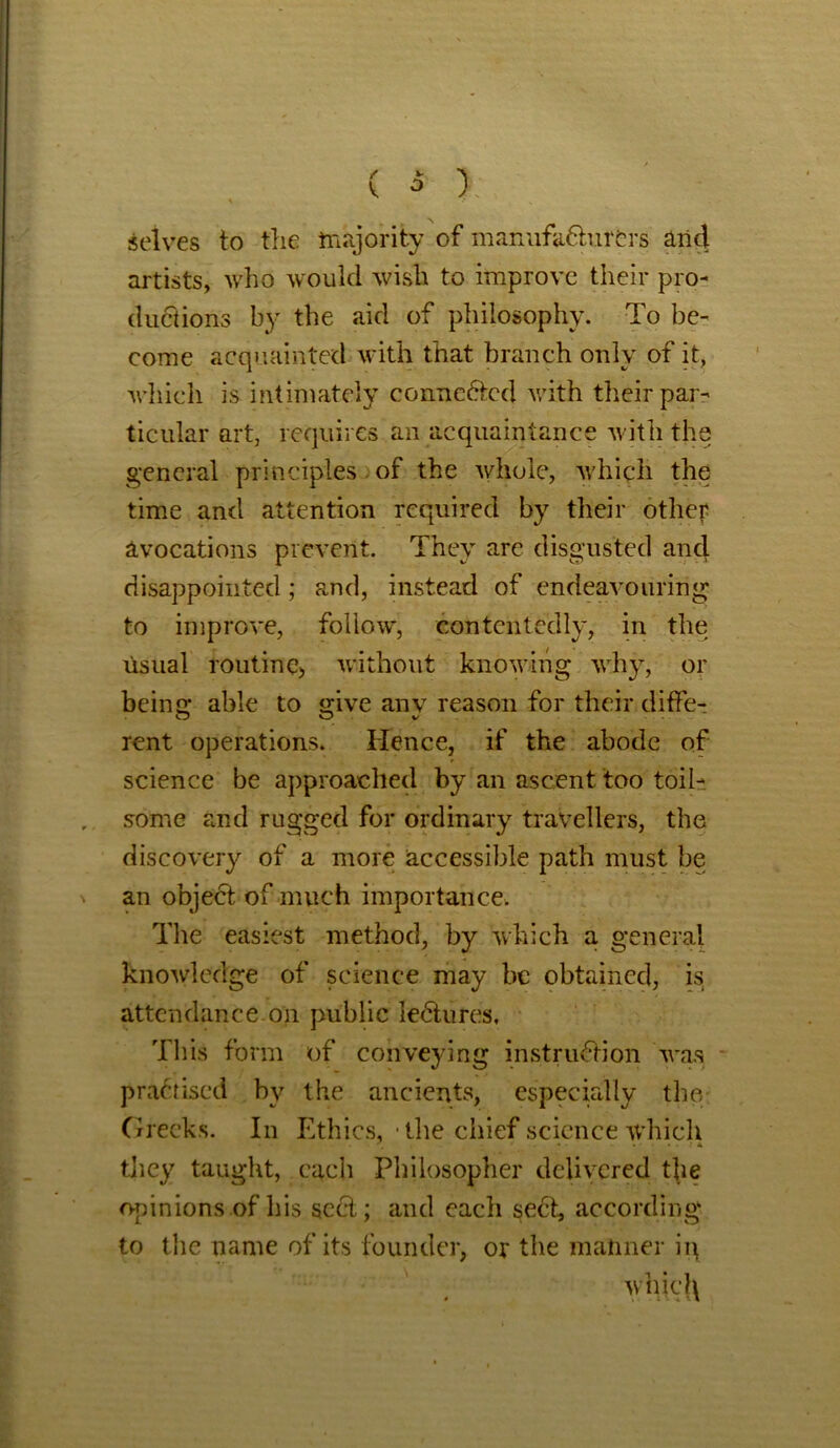 \ selves to the majority of manufacturers arid artists, who would wish to improve their pro- ductions by the aid of philosophy. To be- come acquainted with that branch only of it, which is intimately connected with their par- ticular art, requires an acquaintance with the general principles of the whole, which the time and attention required by their other avocations prevent. They are disgusted and disappointed; and, instead of endeavouring to improve, follow, contentedly, in the usual routine, without knowing why, or bcino; able to «;ive any reason for their diffe- rent operations. Hence, if the abode of science be approached by an ascent too toil- some and rugged for ordinary travellers, the discovery of a more accessible path must be an object of much importance. The easiest method, by which a general knowledge of science may be obtained, is attendance on public leCtures, This form of conveying instruction was practised by the ancients, especially the Greeks. In Ethics, • the chief science which * » ..... * * they taught, each Philosopher delivered the opinions of his scCt; and each seCt, according to the name of its founder, or the manner ii\ whicl\