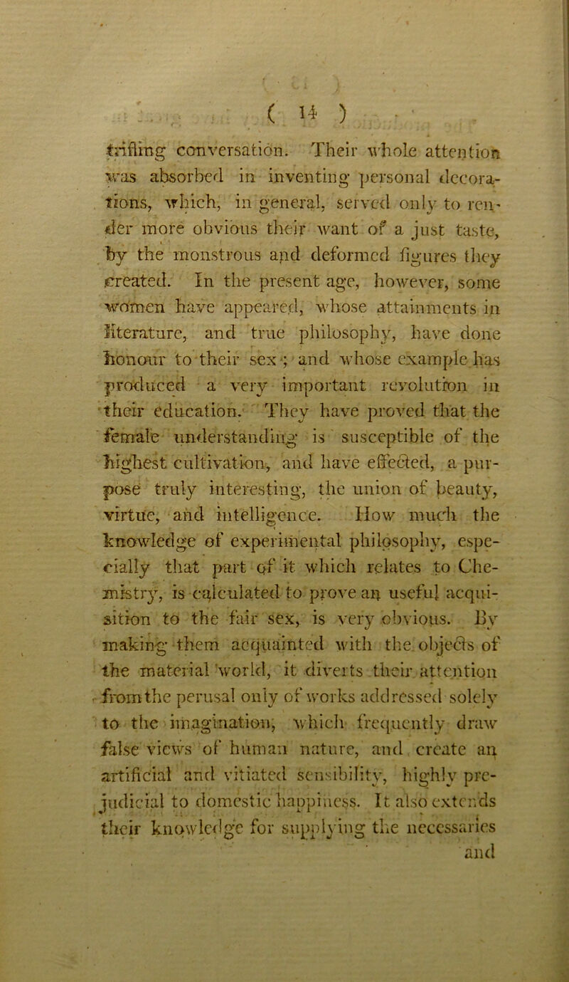 trifling conversation. Their whole attention was absorbed in inventing personal decora- tions, which, in general, served only to rem fitr more obvious their want of a just taste, by the monstrous and deformed figures they .created. In the present age, however, some women have appeared, whose attainments in literature, and true philosophy, have done honour to their sex -; and whose example has produced a very important revolution in their education. They have proved that the female understanding is susceptible of the highest cultivation, and have effected, a pur- pose truly interesting, the union of beauty, virtue, and intelligence. How much the knowledge of experimental philosophy, espe- cially that part of it which relates to Che- mistry, is calculated to prove an useful acqui- sition to the fair sex, is very obvious. By making them acquainted with the objects of the material world, it diverts their attention from the perusal only of works addressed solely to the imagination, which frequently draw false views of human nature, and create an artificial and vitiated sensibility, highly pre- judicial to domestic happiness. It also extends their knowledge for supplying the necessaries and