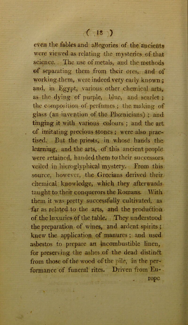 even the fables and allegories of the ancients were viewed as relating the mysteries of that science. The use of metals, and the methods of separating them from their ores, and of working them, were indeed very early known ; and, in Egypt, various other chemical arts, as the dying of purple, blue, and scarlet; the composition of perfumes ; the making of glass (an invention of the Phoenicians) ; and tinging it with various colours ; and the art . of imitating precious stones ; were also prac- tised. But the priests, in whose hands the learning, and the arts, of this ancient people were retained, handed them to their successors veiled in hieroglyphical mystery. From this source, however, the Grecians derived their chemical knowledge, which they afterwards taught to their conquerors the Romans. With them it was pretty successfully cultivated, as far as related to the arts, and the production of the luxuries of the table. They understood the preparation of wines, and ardent spirits ; knew the application of manures ; and used asbestos to prepare an incombustible linen, for preserving the ashes of the dead distinCfc from those of the wood of the pile, in the per- formance of funeral rites. Driven from Eu-. rope /