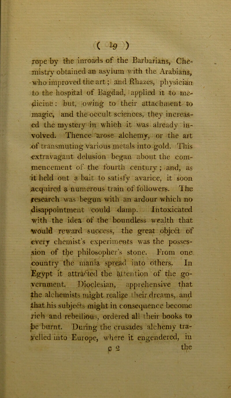 / ( % ) rope by the inroads of the Barbarians, Che- mistry obtained an asylum with the Arabians, who improved the art; and Rhazes, physician to the hospital of Bagdad, applied it to me- dicine : but, owing to their attachment to magic, and the occult sciences, they increas- ed the mystery in which it was already in- volved. Thence arose alchemy, or the art of transmuting various metals into gold. This extravagant delusion began about the com- mencement of the fourth century ; and, as it held out a bait to satisfy avarice, it soon acquired a numerous train of followers. The research was begun with an ardour which no disappointment could damp. Intoxicated with the idea of the boundless wealth that would reward success, the great object of every chemist's experiments was the posses- sion of the philosopher’s stone. From one country the mania spread into others. In Egypt it attracted the attention of the go- vernment. Dioclesian, apprehensive that the alchemists might realise their dreams, and that his subjedls might in consequence become rich and rebellious, ordered all their books to be burnt. During; the crusades alchemy tra- yelled into Europe, where it engendered, in C 2 the