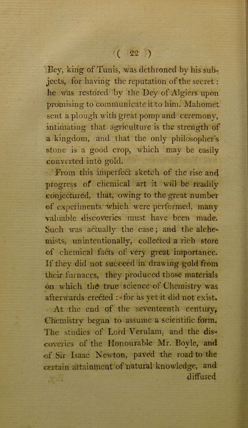Bey, king of Tunis, was dethroned by his sub- jects, for having the reputation of the secret : he was restored by the Dey of Algiers upon promising to communicate it to him. Mahomet sent a plough with great pomp and ceremony, intimating that agriculture is the strength of a kingdom, and that the only philosophers stone is a good crop, which may be easily converted into gold. From this imperfect sketch of the rise and progress of chemical art it will be readily cdnjedhired, that, owing to the great number of experiments which were performed, many valuable discoveries must have been made. Such was adtually the case; and the alche- mists, unintentionally, collected a rich store of chemical fadts of very great importance. If they did not succeed in drawing gold from their furnaces, they produced those materials on which the- true science of Chemistry was afterwards eredted : -for as vet it did not exist. %> 1 At the end of the seventeenth Century,. Chemistrv bewail to assume a scientific form. The studies of Lord Verulam, and the dis- coveries of the Honourable Mr. Boyle, and of Sir Isaac Newton, paved the road to the certain attainment of natural knowledge, and diffused