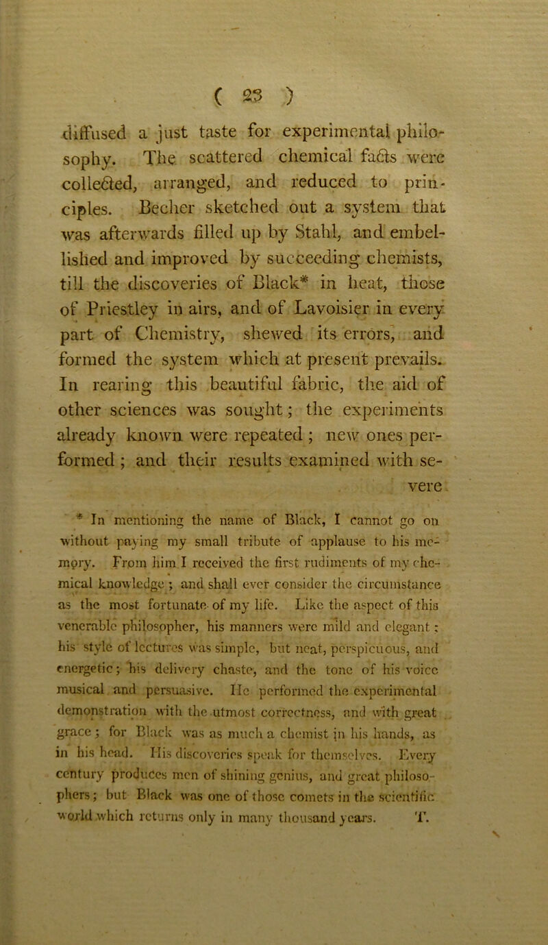 diffused a just taste for experimental philo- sophy. The scattered chemical fadts were collected, arranged, and reduced to prin- ciples. Becher sketched out a system that was afterwards filled up by Stahl, and embel- lished and improved by succeeding chemists, till the discoveries of Black* in heat, those of Priestley in airs, and of Lavoisier in every part of Chemistry, shewed its errors, and formed the system which at present prevails. In rearing this beautiful fabric, the aid of other sciences was sought; the experiments already known were repeated ; new ones per- formed ; and their results examined with se- vere * In mentioning the name of Black, I cannot go on without paying my small tribute of applause to his me- mory. From him I received the first rudiments of my che- mical knowledge ; and shall ever consider the circumstance as the most fortunate of my life. Like the aspect of this venerable philosopher, his manners were mild and elegant: his style of lectures was simple, but neat, perspicuous, and energetic; his delivery chaste, and the tone of his voice musical and persuasive. He performed the experimental demonstration with the utmost correctness, and with great grace ; for Black was as much a chemist \n his hands, as in his head. His discoveries speak for themselves. Every century produces men of shining genius, and great philoso- phers; but Black was one of those comets in the scientific world which returns only in many thousand years. T.
